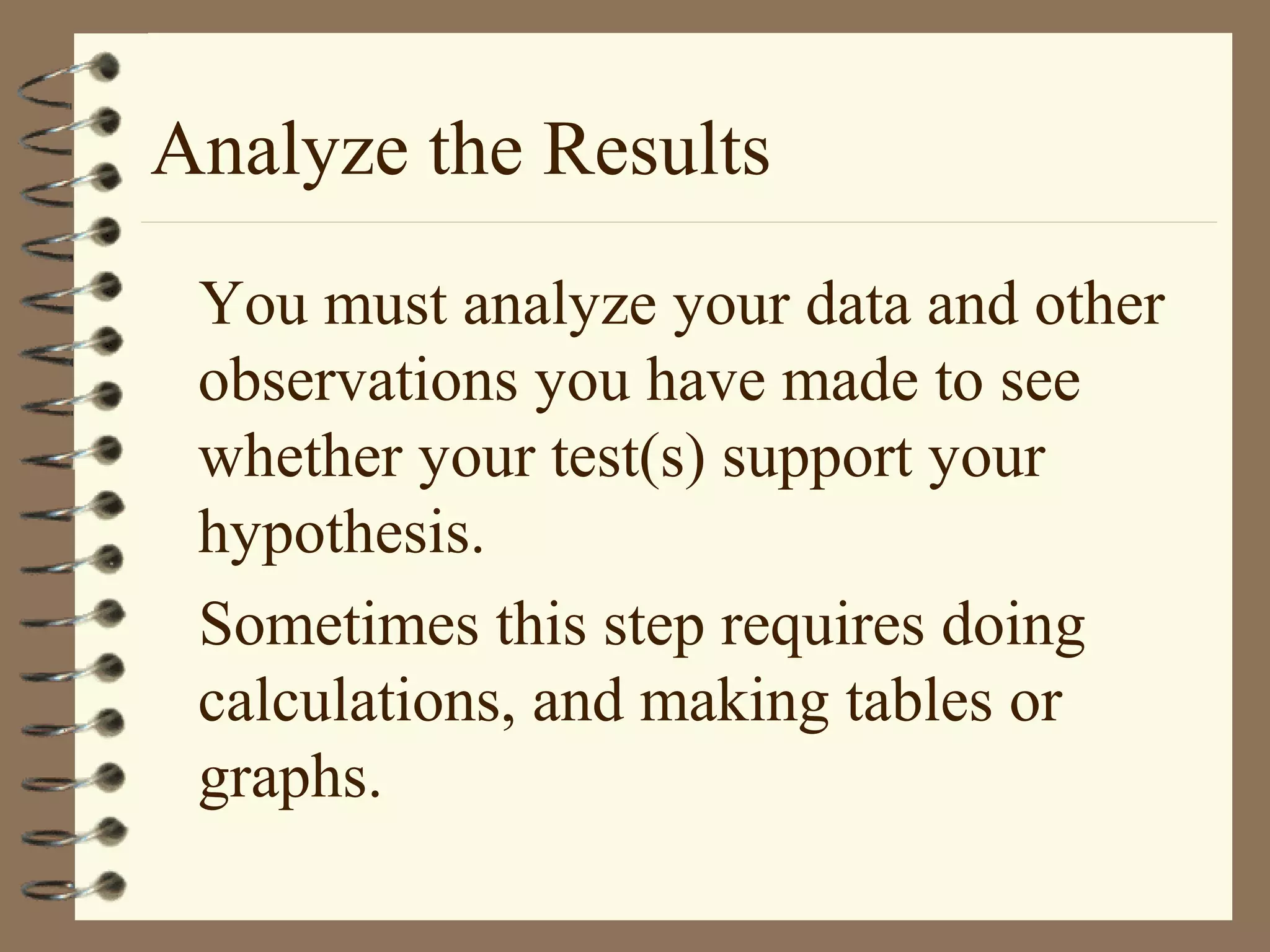 Analyze the Results
You must analyze your data and other
observations you have made to see
whether your test(s) support your
hypothesis.
Sometimes this step requires doing
calculations, and making tables or
graphs.
 