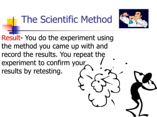 The Scientific Method
Result- You do the experiment using
the method you came up with and
record the results. You repeat the
experiment to confirm your
results by retesting.
 