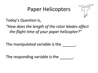 Paper Helicopters
Today’s Question is,
“How does the length of the rotor blades affect
the flight time of your paper helicopter?”
The manipulated variable is the .
The responding variable is the .
 