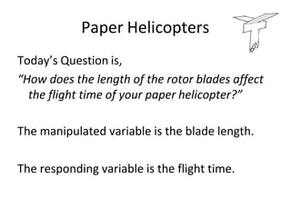 Paper Helicopters
Today’s Question is,
“How does the length of the rotor blades affect
the flight time of your paper helicopter?”
The manipulated variable is the blade length.
The responding variable is the flight time.
 