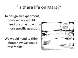 “Is there life on Mars?”
To design an experiment,
however, we would
need to come up with a
more specific question.
We would need to think
about how we would
test for life.
 