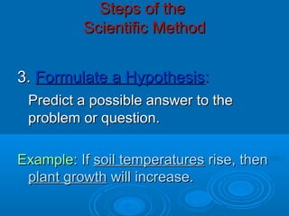 Steps of theSteps of the
Scientific MethodScientific Method
3.3. Formulate a HypothesisFormulate a Hypothesis::
Predict a possible answer to thePredict a possible answer to the
problem or question.problem or question.
Example:Example: IfIf soil temperaturessoil temperatures rise, thenrise, then
plant growthplant growth will increase.will increase.
 