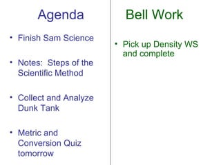 Agenda             Bell Work
• Finish Sam Science
                        • Pick up Density WS
                          and complete
• Notes: Steps of the
  Scientific Method

• Collect and Analyze
  Dunk Tank

• Metric and
  Conversion Quiz
  tomorrow
 
