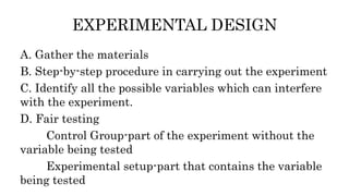 EXPERIMENTAL DESIGN
A. Gather the materials
B. Step-by-step procedure in carrying out the experiment
C. Identify all the possible variables which can interfere
with the experiment.
D. Fair testing
Control Group-part of the experiment without the
variable being tested
Experimental setup-part that contains the variable
being tested
 
