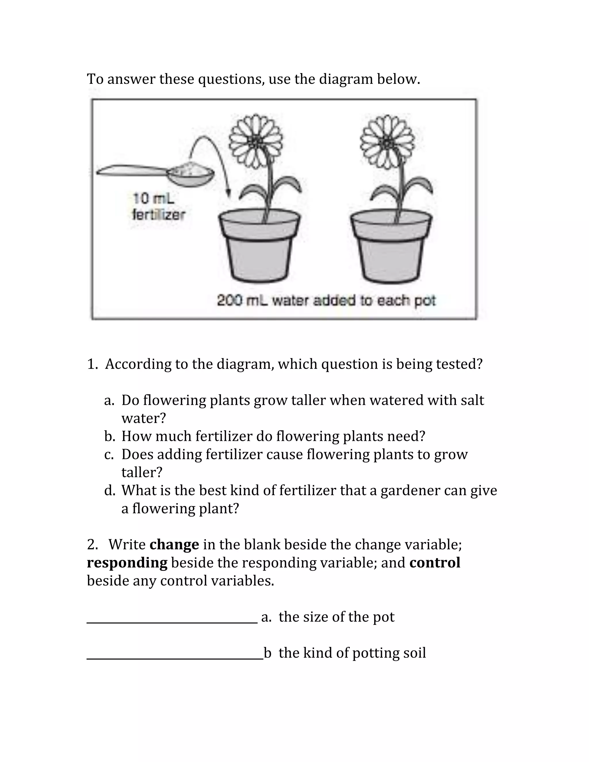 To answer these questions, use the diagram below.




1. According to the diagram, which question is being tested?

  a. Do flowering plants grow taller when watered with salt
     water?
  b. How much fertilizer do flowering plants need?
  c. Does adding fertilizer cause flowering plants to grow
     taller?
  d. What is the best kind of fertilizer that a gardener can give
     a flowering plant?

2. Write change in the blank beside the change variable;
responding beside the responding variable; and control
beside any control variables.

______________________________ a. the size of the pot

_______________________________b the kind of potting soil
 
