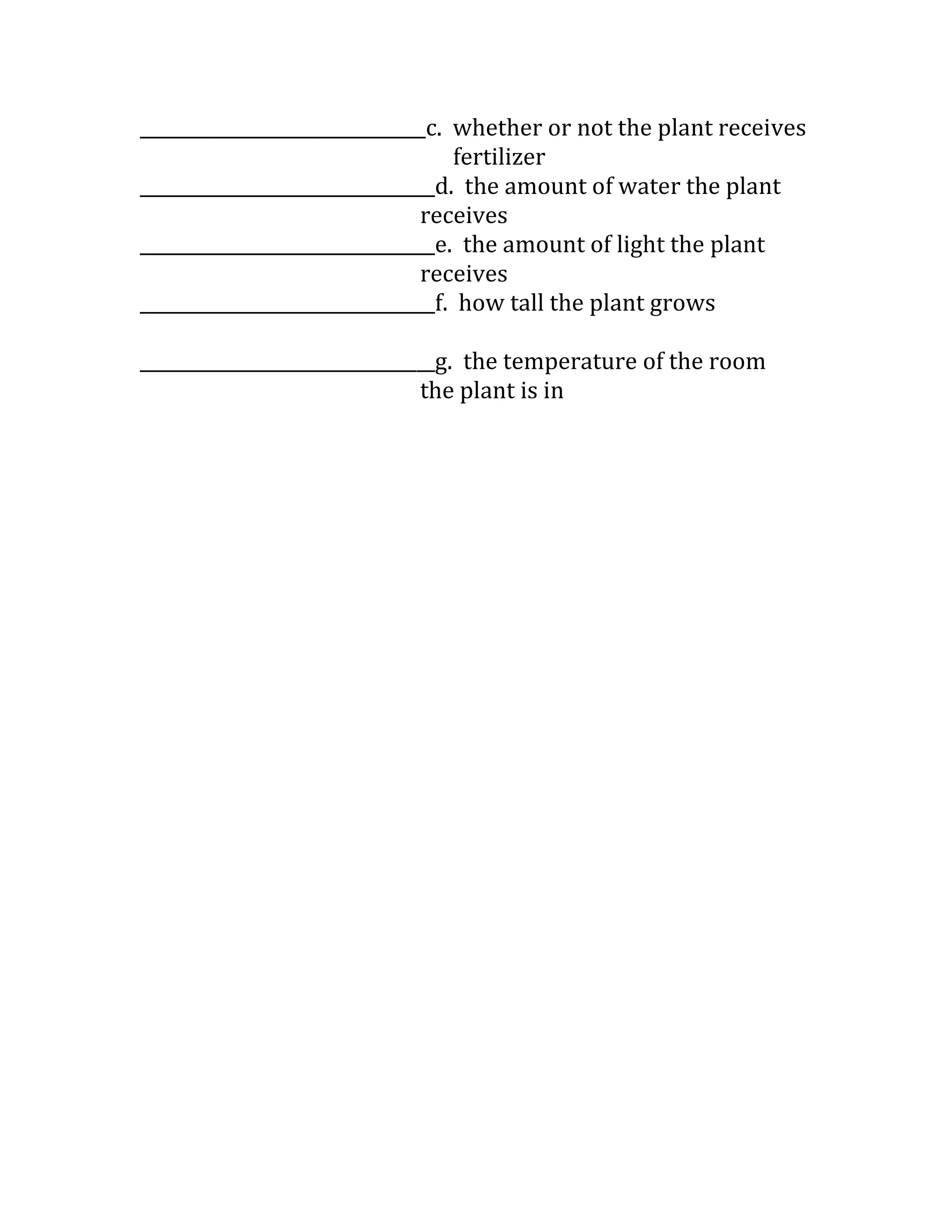 _______________________________c. whether or not the plant receives
                                  fertilizer
________________________________d. the amount of water the plant
                              receives
________________________________e. the amount of light the plant
                              receives
________________________________f. how tall the plant grows

________________________________g. the temperature of the room
                              the plant is in
 