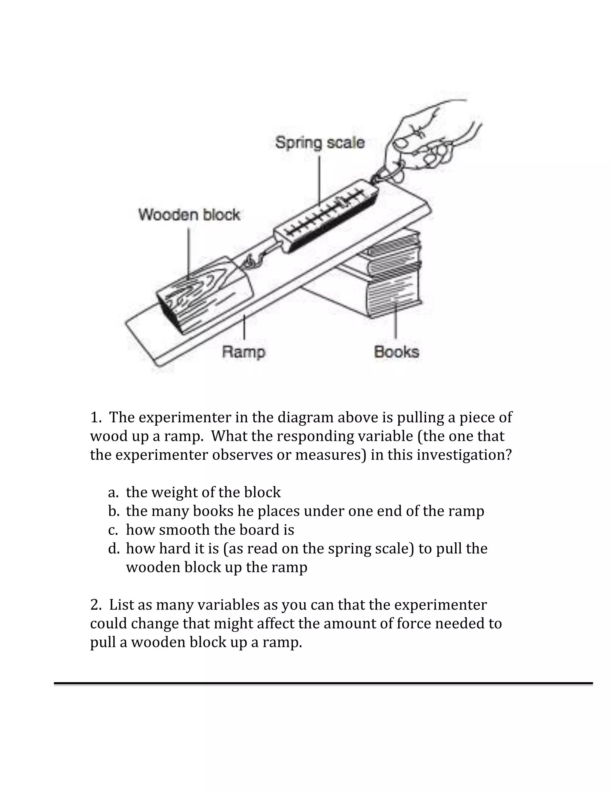 1. The experimenter in the diagram above is pulling a piece of
wood up a ramp. What the responding variable (the one that
the experimenter observes or measures) in this investigation?

  a.   the weight of the block
  b.   the many books he places under one end of the ramp
  c.   how smooth the board is
  d.   how hard it is (as read on the spring scale) to pull the
       wooden block up the ramp

2. List as many variables as you can that the experimenter
could change that might affect the amount of force needed to
pull a wooden block up a ramp.
 