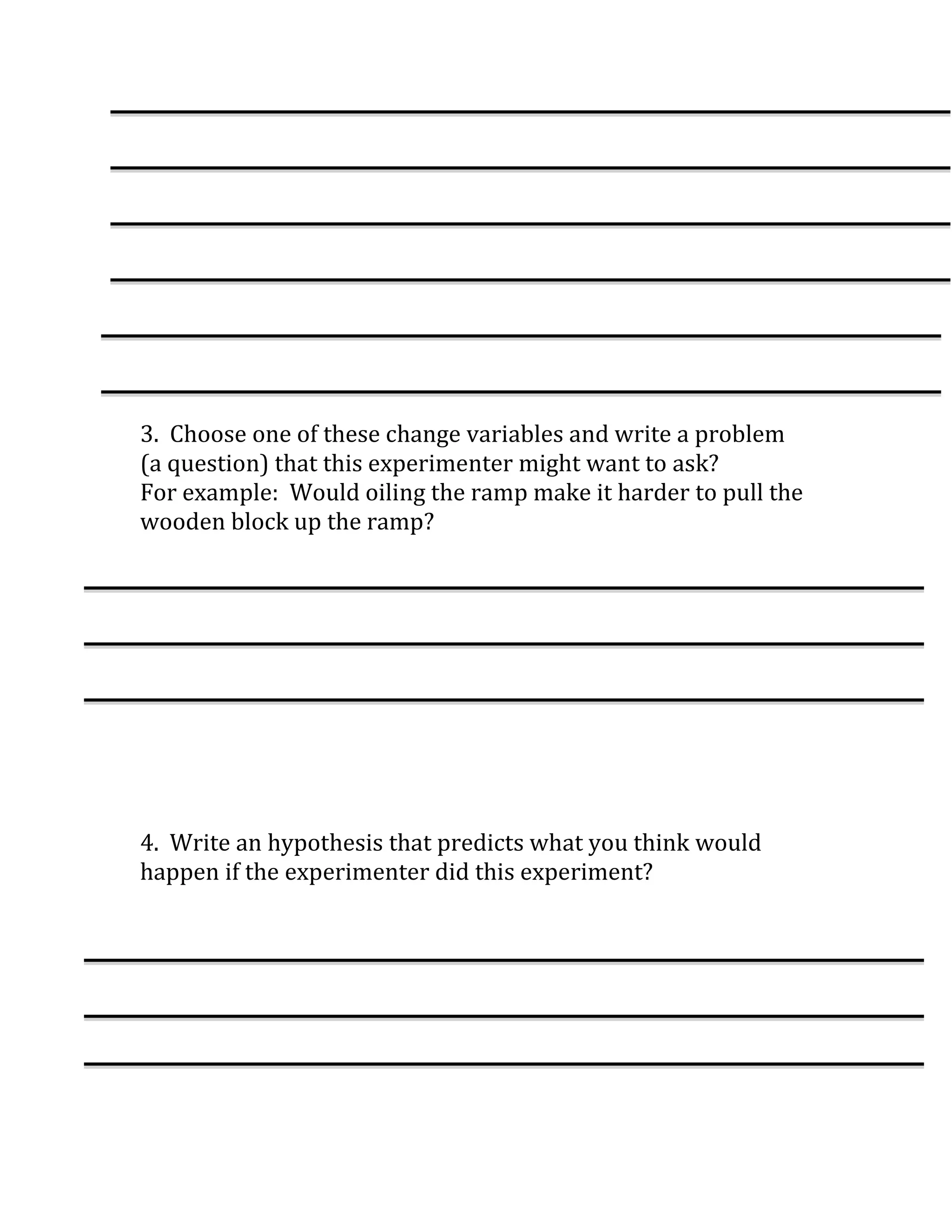 3. Choose one of these change variables and write a problem
(a question) that this experimenter might want to ask?
For example: Would oiling the ramp make it harder to pull the
wooden block up the ramp?




4. Write an hypothesis that predicts what you think would
happen if the experimenter did this experiment?
 