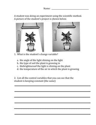 Name: ________________________________________

A student was doing an experiment using the scientific method.
A picture of the student’s project is shown below.




1. What is the student’s change variable?

  a.   the angle of the light shining on the light
  b.   the type of soil the plant is growing in
  c.   thebrightnessof the light is shining on the plant
  d.   the temperature of the air in which the plant is growing


2. List all the control variables that you can see that the
student is keeping constant (the same)
 