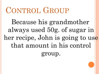 CONTROL GROUP
Because his grandmother
always used 50g. of sugar in
her recipe, John is going to use
that amount in his control
group.
 
