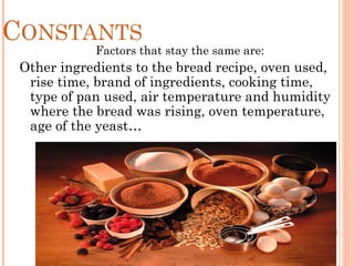 CONSTANTS
Factors that stay the same are:
Other ingredients to the bread recipe, oven used,
rise time, brand of ingredients, cooking time,
type of pan used, air temperature and humidity
where the bread was rising, oven temperature,
age of the yeast…
 