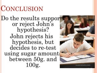 CONCLUSION
Do the results support
or reject John’s
hypothesis?
John rejects his
hypothesis, but
decides to re-test
using sugar amounts
between 50g. and
100g.
 