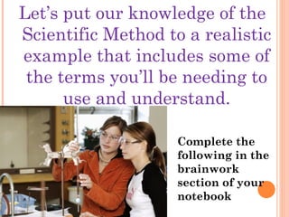 Let’s put our knowledge of the
Scientific Method to a realistic
example that includes some of
the terms you’ll be needing to
use and understand.
Complete the
following in the
brainwork
section of your
notebook
 