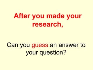 Can you guess an answer to
your question?
After you made your
research,
 