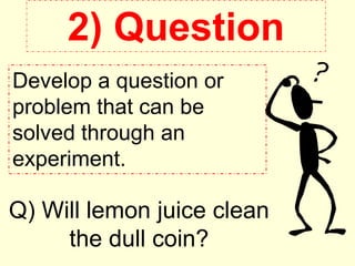 2) Question
Develop a question or
problem that can be
solved through an
experiment.
Q) Will lemon juice clean
the dull coin?
 