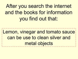 After you search the internet
and the books for information
you find out that:
Lemon, vinegar and tomato sauce
can be use to clean silver and
metal objects
 