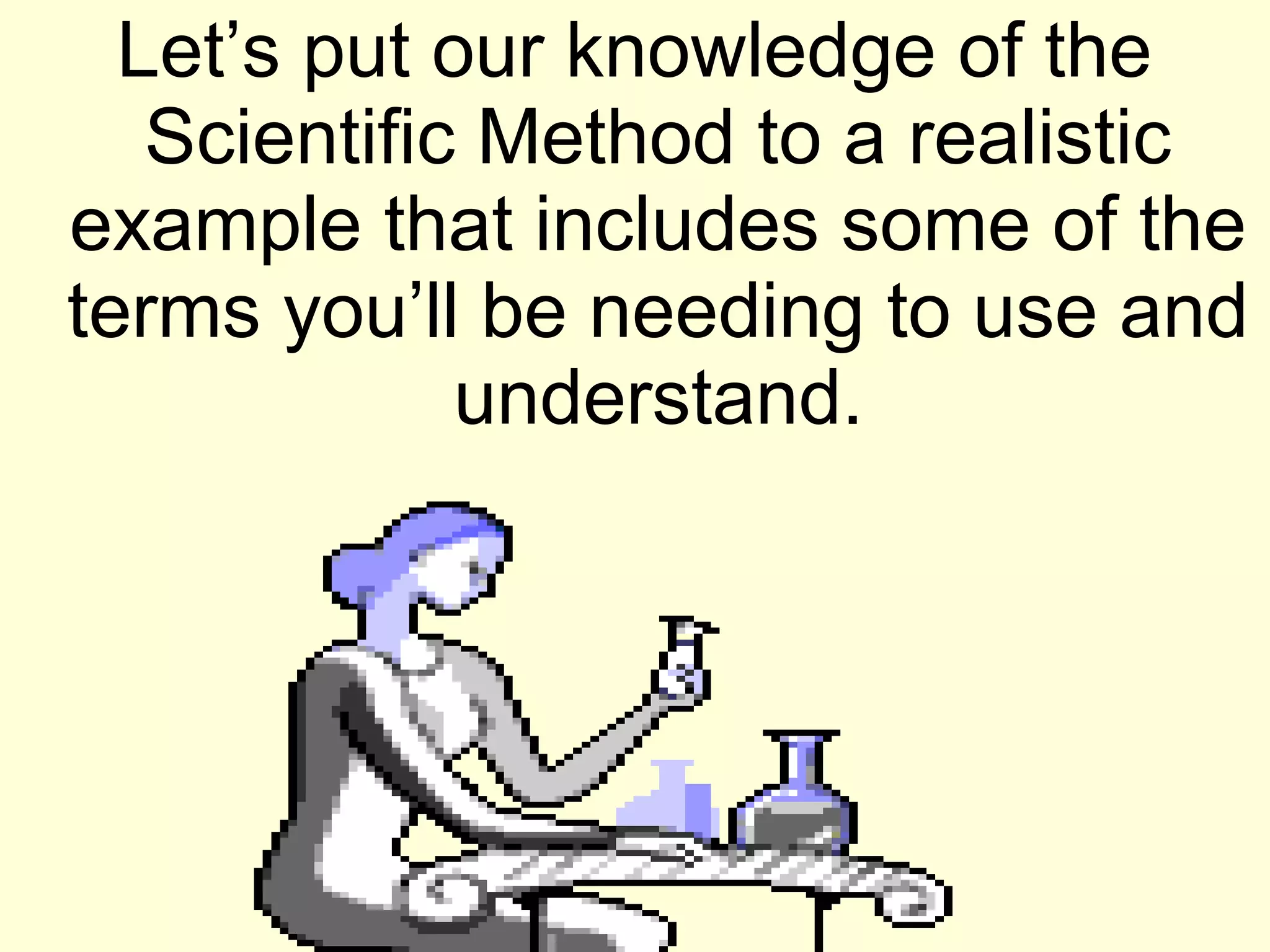 Let’s put our knowledge of the
Scientific Method to a realistic
example that includes some of the
terms you’ll be needing to use and
understand.
 