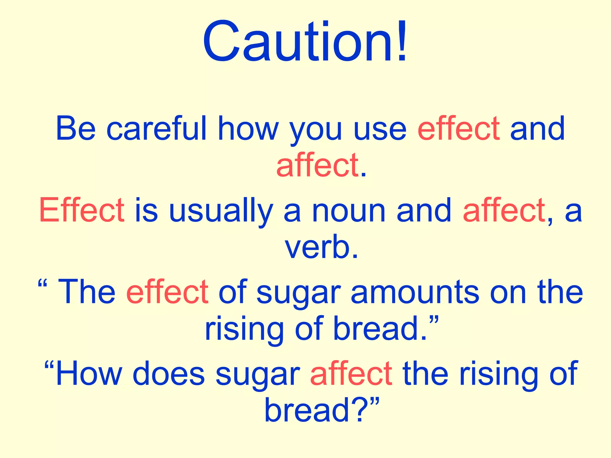Caution!
Be careful how you use effect and
affect.
Effect is usually a noun and affect, a
verb.
“ The effect of sugar amounts on the
rising of bread.”
“How does sugar affect the rising of
bread?”
 