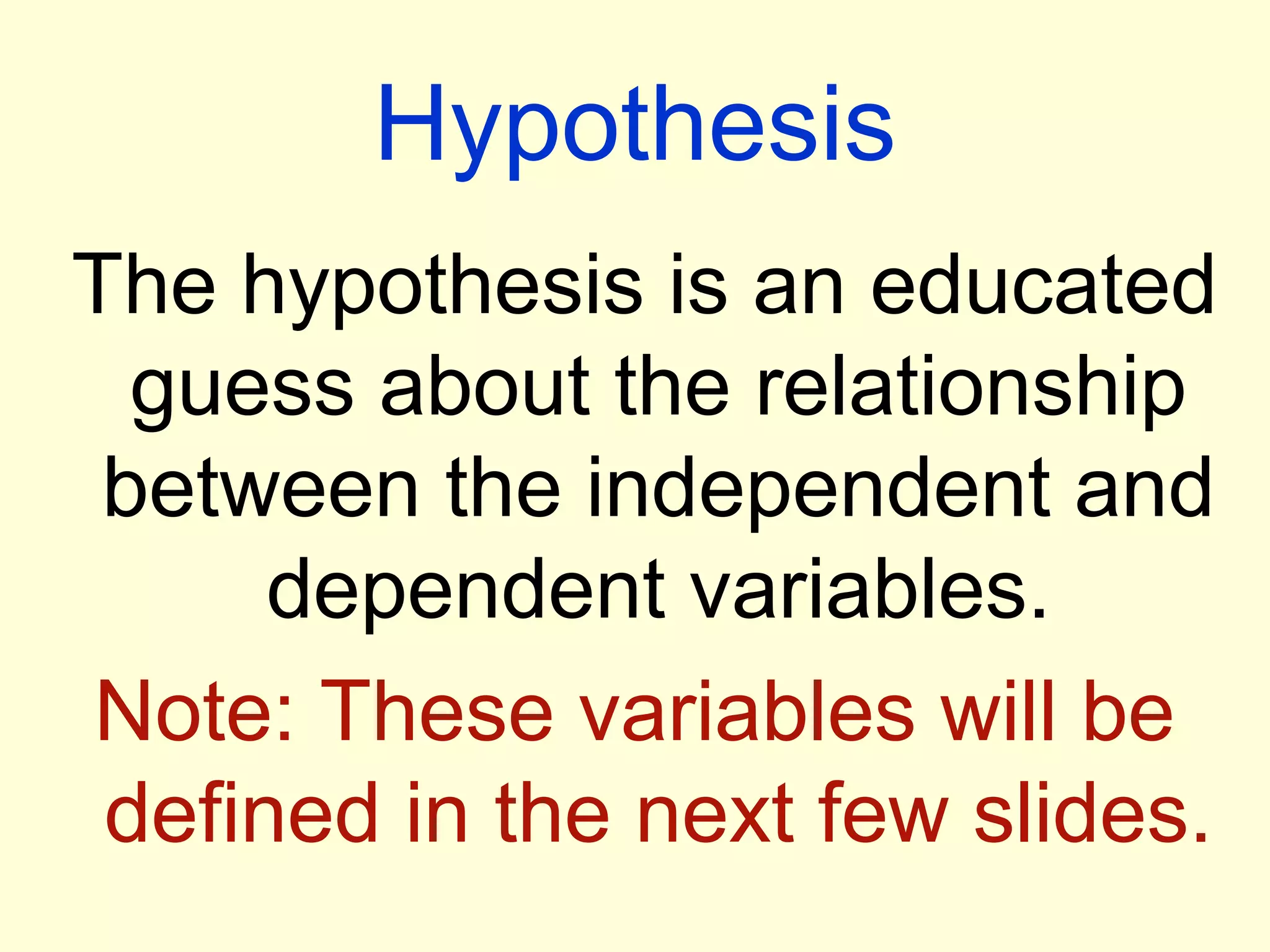 Hypothesis
The hypothesis is an educated
guess about the relationship
between the independent and
dependent variables.
Note: These variables will be
defined in the next few slides.
 