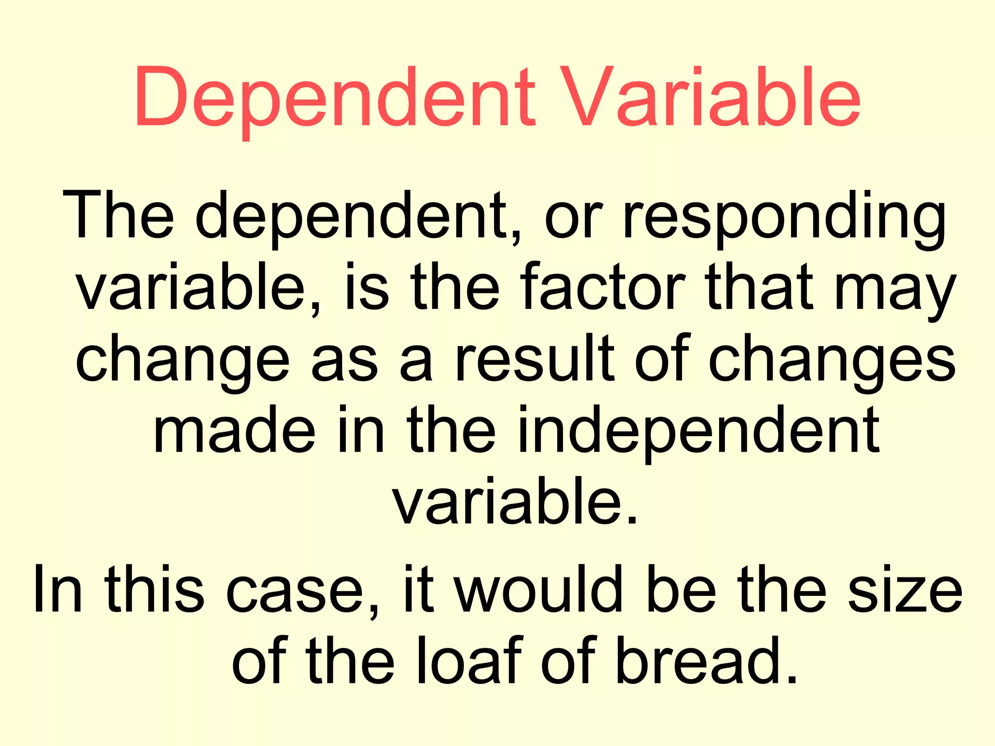 Dependent Variable
The dependent, or responding
variable, is the factor that may
change as a result of changes
made in the independent
variable.
In this case, it would be the size
of the loaf of bread.
 