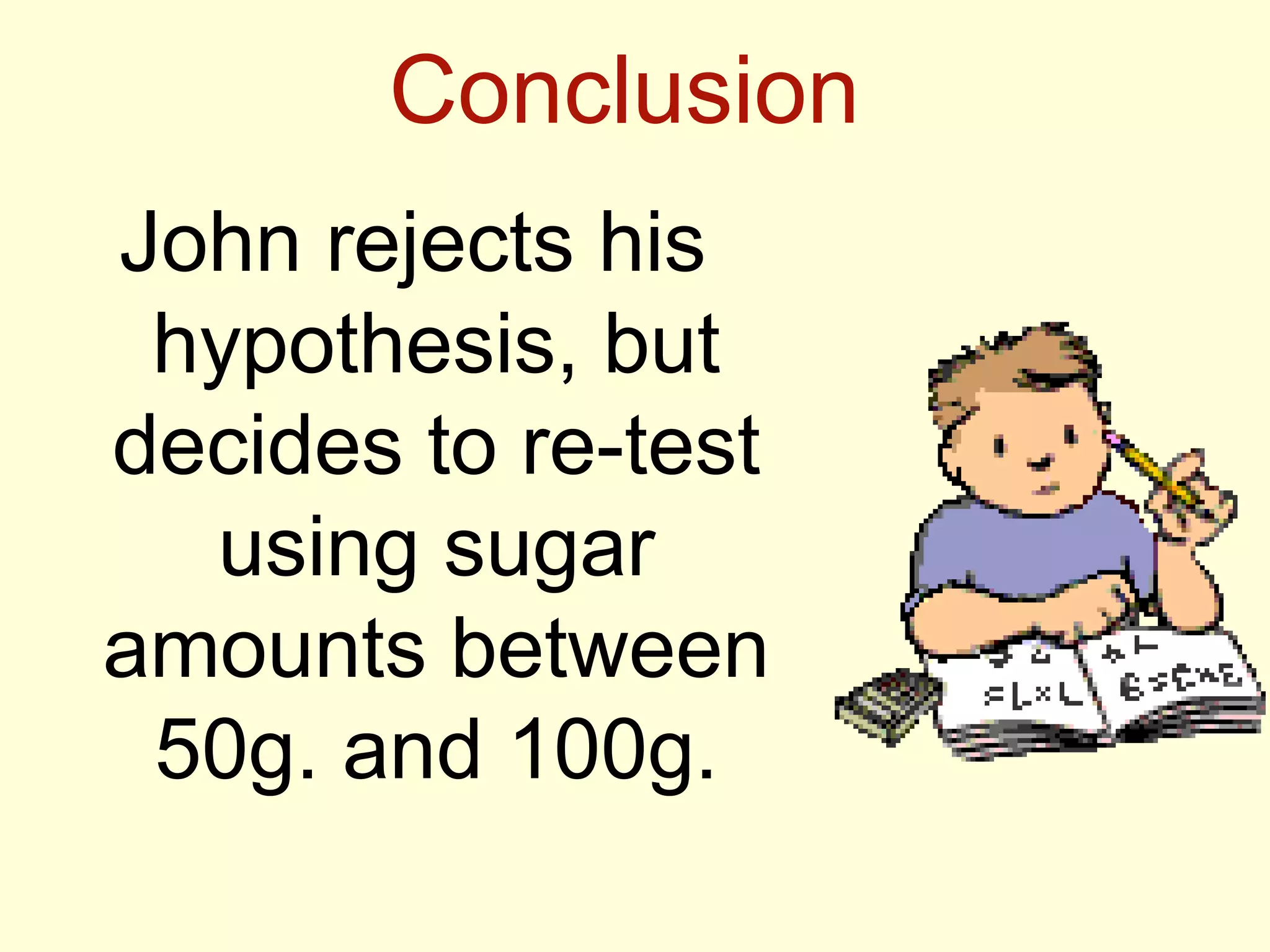 Conclusion
John rejects his
hypothesis, but
decides to re-test
using sugar
amounts between
50g. and 100g.
 