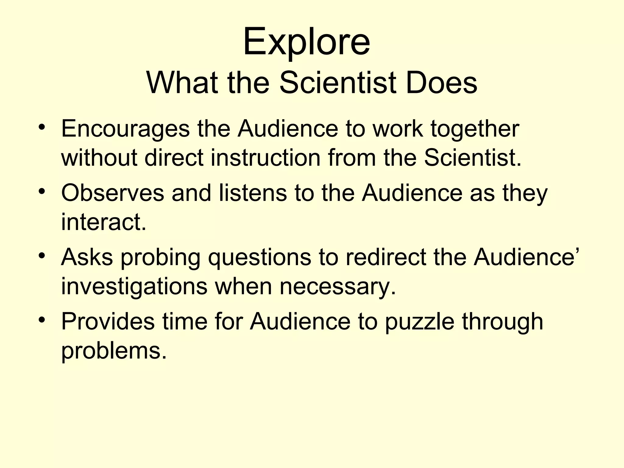 Explore
What the Scientist Does
• Encourages the Audience to work together
without direct instruction from the Scientist.
• Observes and listens to the Audience as they
interact.
• Asks probing questions to redirect the Audience’
investigations when necessary.
• Provides time for Audience to puzzle through
problems.
 
