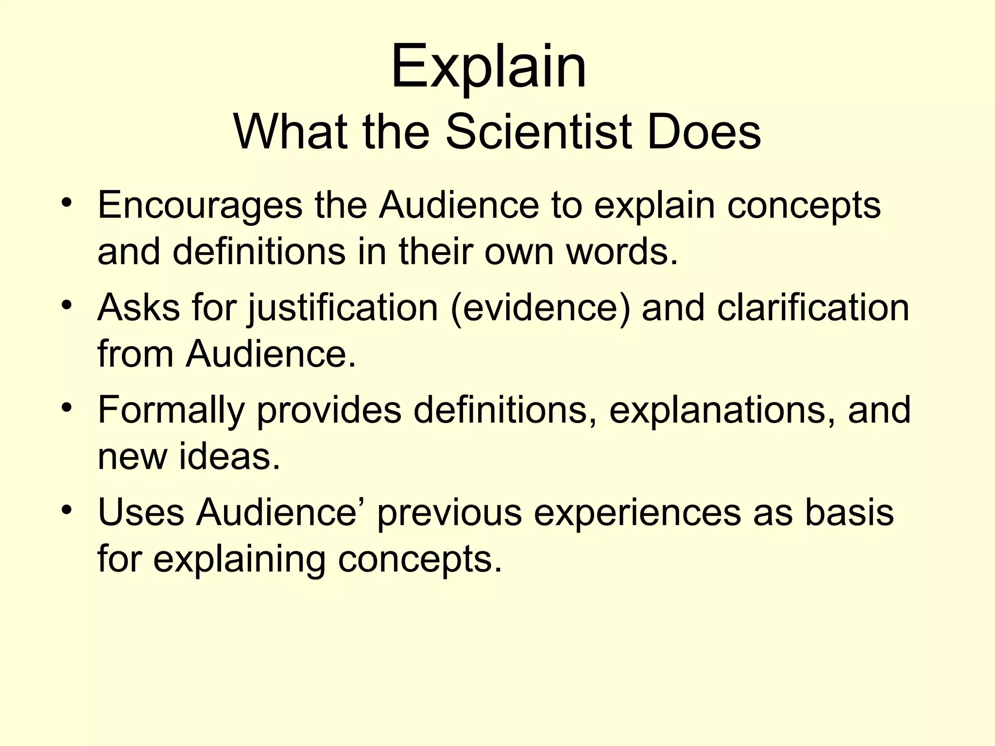 Explain
What the Scientist Does
• Encourages the Audience to explain concepts
and definitions in their own words.
• Asks for justification (evidence) and clarification
from Audience.
• Formally provides definitions, explanations, and
new ideas.
• Uses Audience’ previous experiences as basis
for explaining concepts.
 