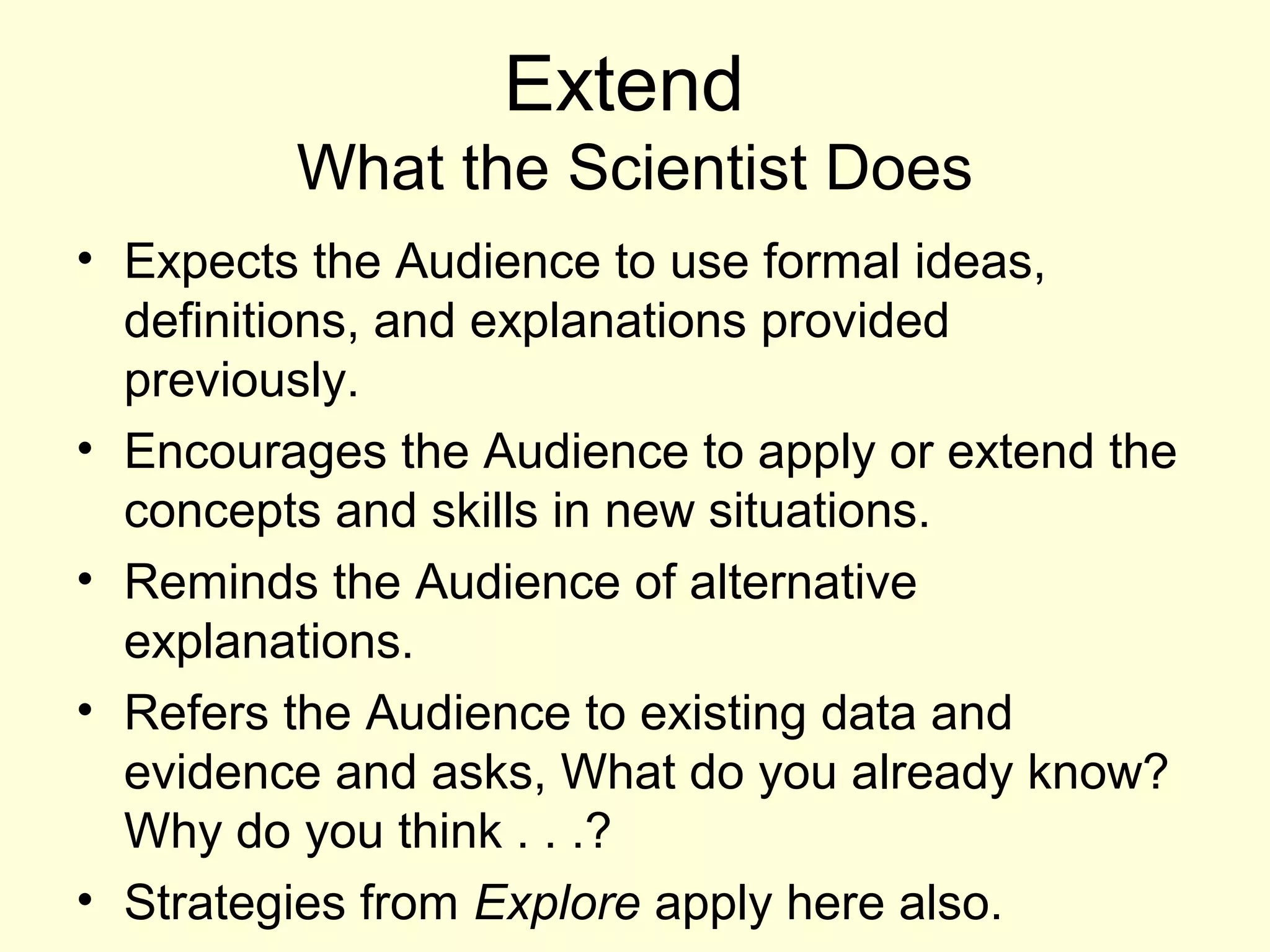 Extend
What the Scientist Does
• Expects the Audience to use formal ideas,
definitions, and explanations provided
previously.
• Encourages the Audience to apply or extend the
concepts and skills in new situations.
• Reminds the Audience of alternative
explanations.
• Refers the Audience to existing data and
evidence and asks, What do you already know?
Why do you think . . .?
• Strategies from Explore apply here also.
 