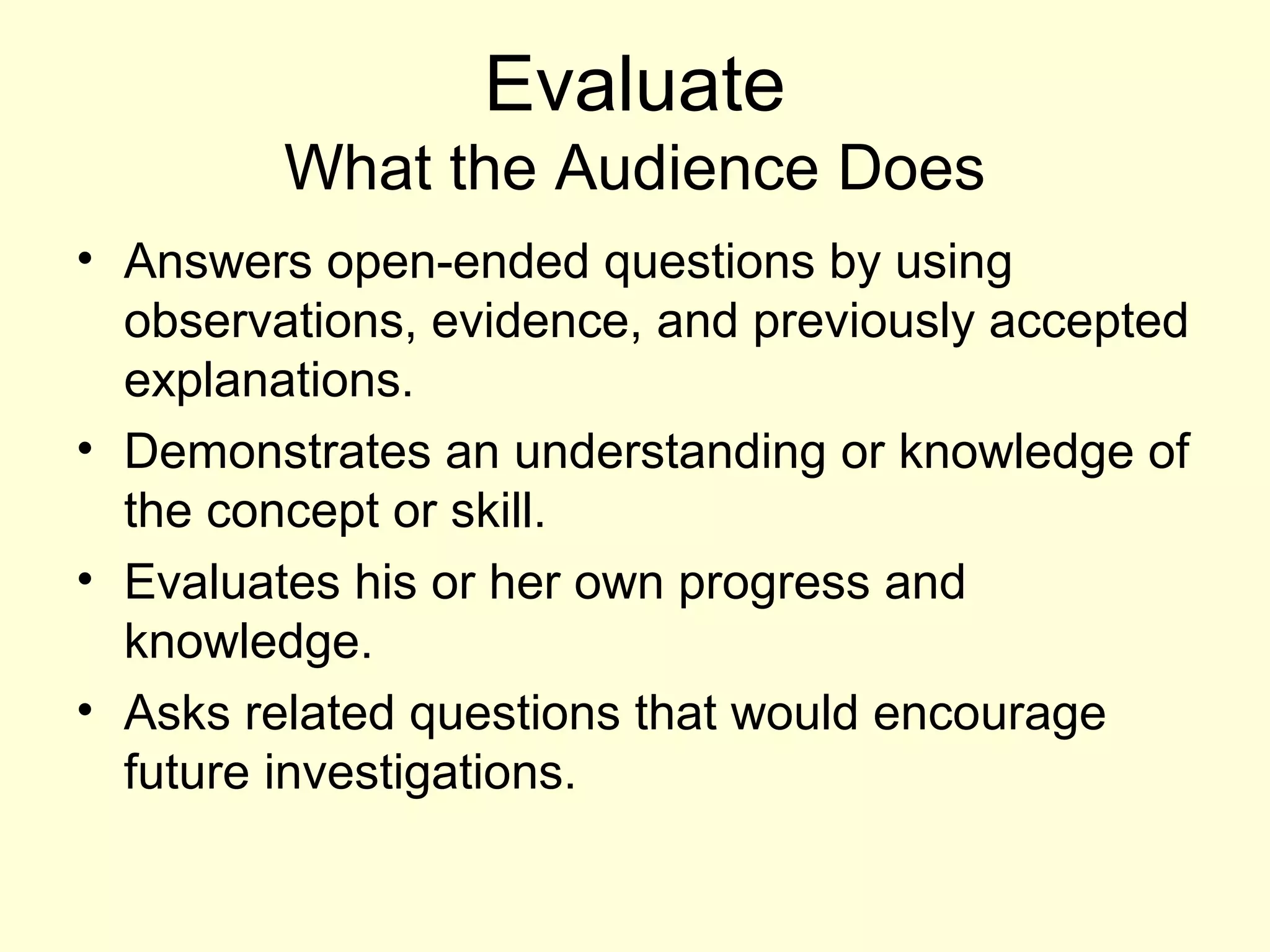 Evaluate
What the Audience Does
• Answers open-ended questions by using
observations, evidence, and previously accepted
explanations.
• Demonstrates an understanding or knowledge of
the concept or skill.
• Evaluates his or her own progress and
knowledge.
• Asks related questions that would encourage
future investigations.
 