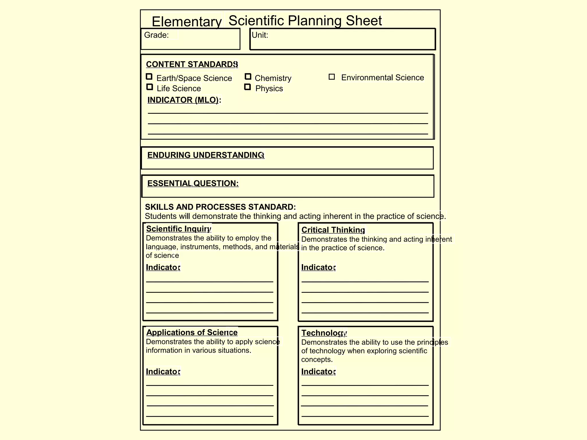 Elementary Scientific Planning Sheet
CONTENT STANDARDS:
Earth/Space Science
Life Science Physics
Chemistry Environmental Science
INDICATOR (MLO):
Grade: Unit:
SKILLS AND PROCESSES STANDARD:
Students will demonstrate the thinking and acting inherent in the practice of science.
Scientific Inquiry:
Demonstrates the ability to employ the
language, instruments, methods, and materials
of science.
Indicator:
Critical Thinking:
Demonstrates the thinking and acting inherent
in the practice of science.
Indicator:
Applications of Science:
Demonstrates the ability to apply science
information in various situations.
Indicator:
Technology:
Demonstrates the ability to use the principles
of technology when exploring scientific
concepts.
Indicator:
ENDURING UNDERSTANDING:
ESSENTIALQUESTION:
 