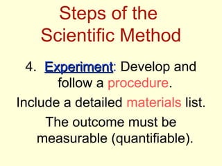 Steps of the
Scientific Method
4. ExperimentExperiment: Develop and
follow a procedure.
Include a detailed materials list.
The outcome must be
measurable (quantifiable).
 