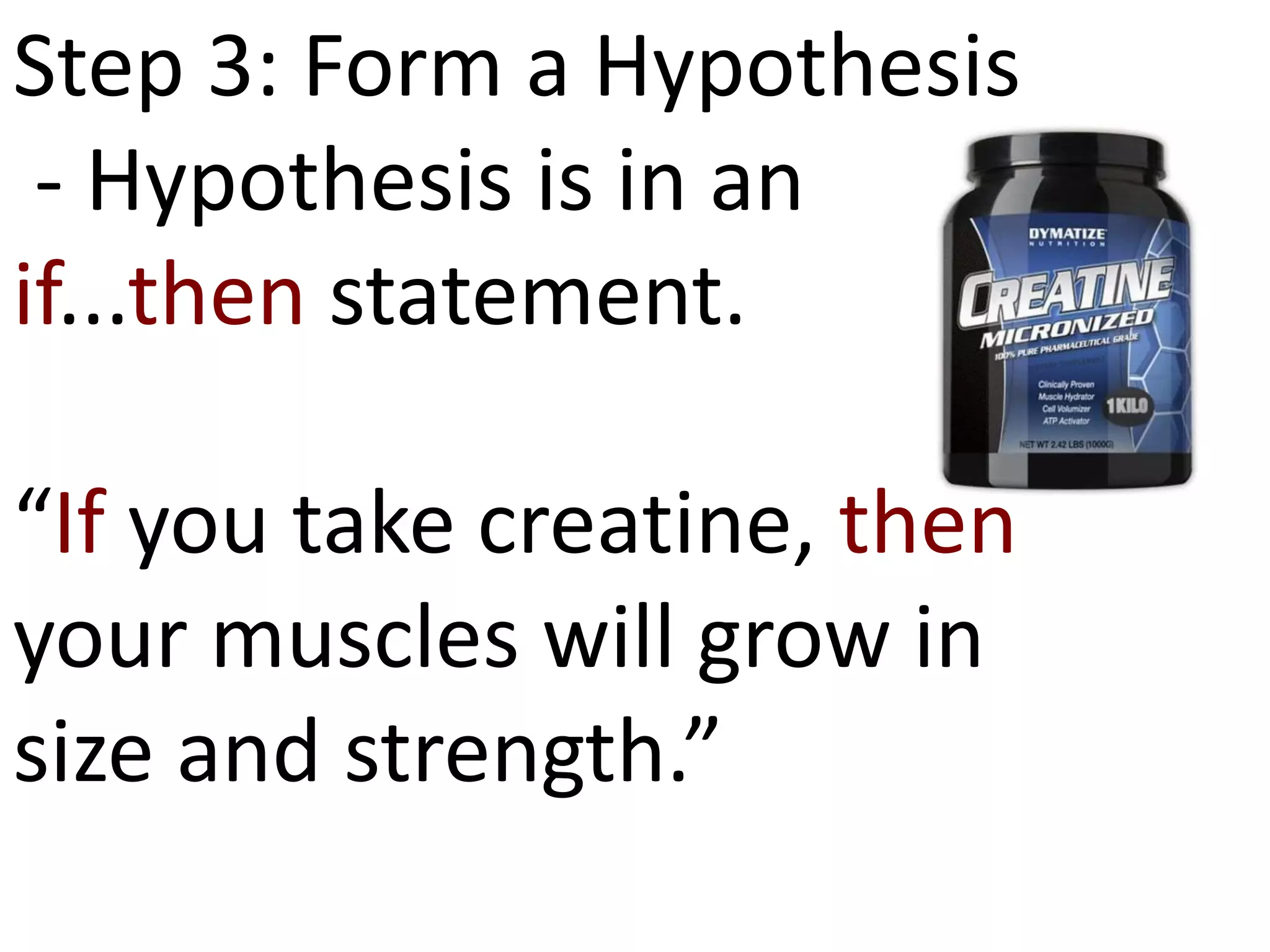 Step 3: Form a Hypothesis
- Hypothesis is in an
if...then statement.
“If you take creatine, then
your muscles will grow in
size and strength.”