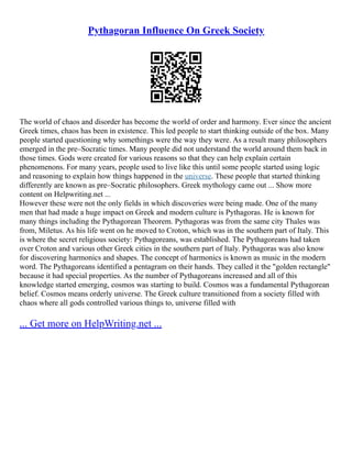 Pythagoran Influence On Greek Society
The world of chaos and disorder has become the world of order and harmony. Ever since the ancient
Greek times, chaos has been in existence. This led people to start thinking outside of the box. Many
people started questioning why somethings were the way they were. As a result many philosophers
emerged in the pre–Socratic times. Many people did not understand the world around them back in
those times. Gods were created for various reasons so that they can help explain certain
phenomenons. For many years, people used to live like this until some people started using logic
and reasoning to explain how things happened in the universe. These people that started thinking
differently are known as pre–Socratic philosophers. Greek mythology came out ... Show more
content on Helpwriting.net ...
However these were not the only fields in which discoveries were being made. One of the many
men that had made a huge impact on Greek and modern culture is Pythagoras. He is known for
many things including the Pythagorean Theorem. Pythagoras was from the same city Thales was
from, Miletus. As his life went on he moved to Croton, which was in the southern part of Italy. This
is where the secret religious society: Pythagoreans, was established. The Pythagoreans had taken
over Croton and various other Greek cities in the southern part of Italy. Pythagoras was also know
for discovering harmonics and shapes. The concept of harmonics is known as music in the modern
word. The Pythagoreans identified a pentagram on their hands. They called it the "golden rectangle"
because it had special properties. As the number of Pythagoreans increased and all of this
knowledge started emerging, cosmos was starting to build. Cosmos was a fundamental Pythagorean
belief. Cosmos means orderly universe. The Greek culture transitioned from a society filled with
chaos where all gods controlled various things to, universe filled with
... Get more on HelpWriting.net ...
 