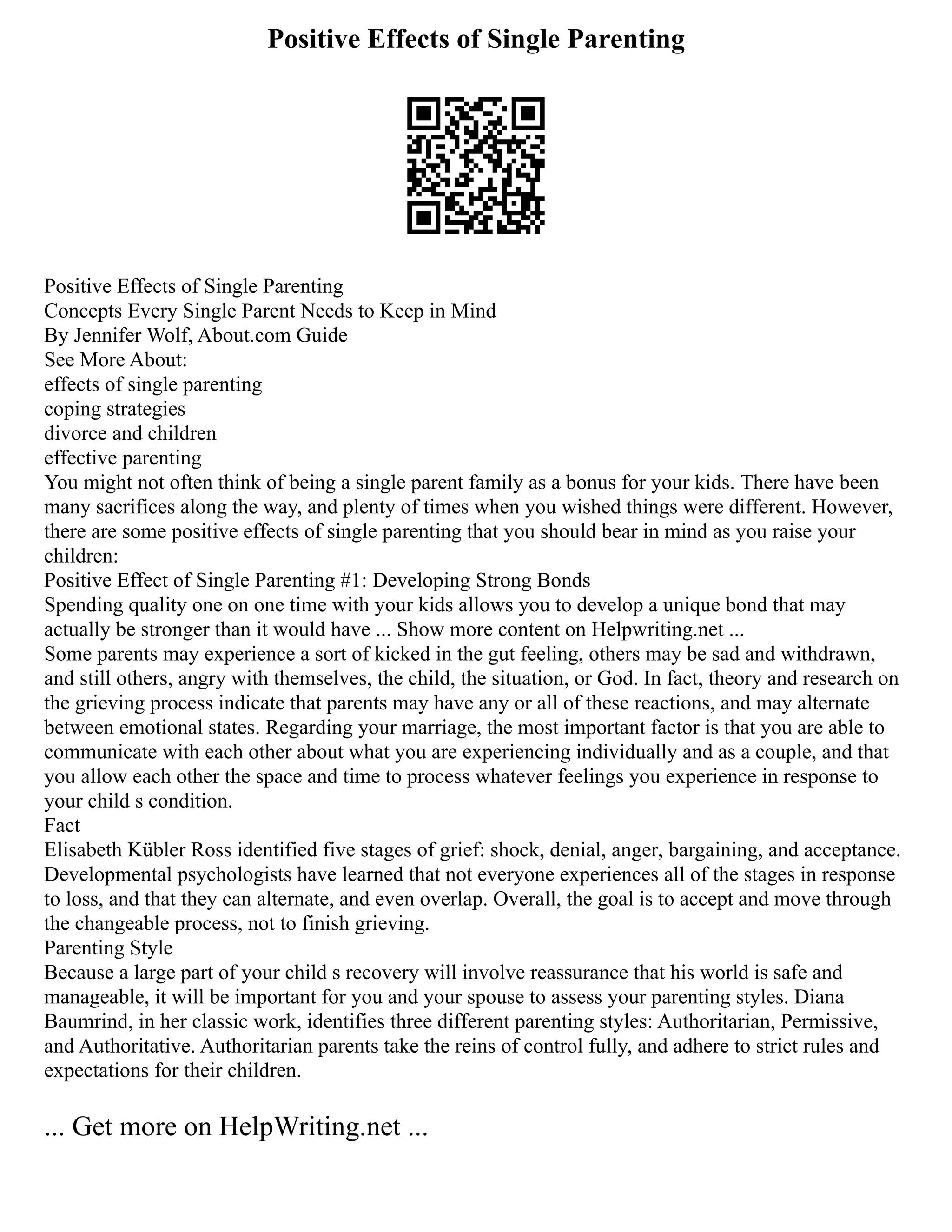 Positive Effects of Single Parenting
Positive Effects of Single Parenting
Concepts Every Single Parent Needs to Keep in Mind
By Jennifer Wolf, About.com Guide
See More About:
effects of single parenting
coping strategies
divorce and children
effective parenting
You might not often think of being a single parent family as a bonus for your kids. There have been
many sacrifices along the way, and plenty of times when you wished things were different. However,
there are some positive effects of single parenting that you should bear in mind as you raise your
children:
Positive Effect of Single Parenting #1: Developing Strong Bonds
Spending quality one on one time with your kids allows you to develop a unique bond that may
actually be stronger than it would have ... Show more content on Helpwriting.net ...
Some parents may experience a sort of kicked in the gut feeling, others may be sad and withdrawn,
and still others, angry with themselves, the child, the situation, or God. In fact, theory and research on
the grieving process indicate that parents may have any or all of these reactions, and may alternate
between emotional states. Regarding your marriage, the most important factor is that you are able to
communicate with each other about what you are experiencing individually and as a couple, and that
you allow each other the space and time to process whatever feelings you experience in response to
your child s condition.
Fact
Elisabeth Kübler Ross identified five stages of grief: shock, denial, anger, bargaining, and acceptance.
Developmental psychologists have learned that not everyone experiences all of the stages in response
to loss, and that they can alternate, and even overlap. Overall, the goal is to accept and move through
the changeable process, not to finish grieving.
Parenting Style
Because a large part of your child s recovery will involve reassurance that his world is safe and
manageable, it will be important for you and your spouse to assess your parenting styles. Diana
Baumrind, in her classic work, identifies three different parenting styles: Authoritarian, Permissive,
and Authoritative. Authoritarian parents take the reins of control fully, and adhere to strict rules and
expectations for their children.
... Get more on HelpWriting.net ...
 