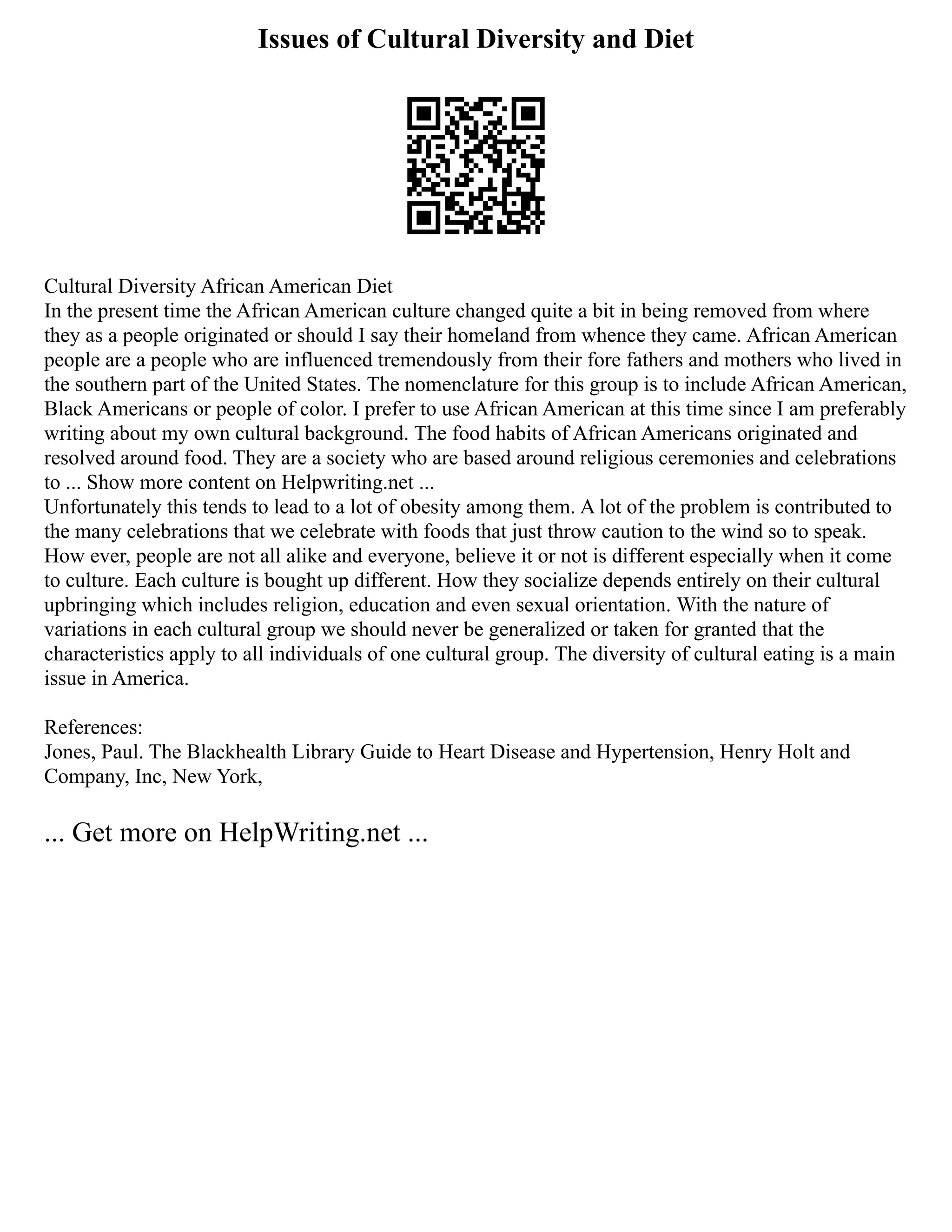 Issues of Cultural Diversity and Diet
Cultural Diversity African American Diet
In the present time the African American culture changed quite a bit in being removed from where
they as a people originated or should I say their homeland from whence they came. African American
people are a people who are influenced tremendously from their fore fathers and mothers who lived in
the southern part of the United States. The nomenclature for this group is to include African American,
Black Americans or people of color. I prefer to use African American at this time since I am preferably
writing about my own cultural background. The food habits of African Americans originated and
resolved around food. They are a society who are based around religious ceremonies and celebrations
to ... Show more content on Helpwriting.net ...
Unfortunately this tends to lead to a lot of obesity among them. A lot of the problem is contributed to
the many celebrations that we celebrate with foods that just throw caution to the wind so to speak.
How ever, people are not all alike and everyone, believe it or not is different especially when it come
to culture. Each culture is bought up different. How they socialize depends entirely on their cultural
upbringing which includes religion, education and even sexual orientation. With the nature of
variations in each cultural group we should never be generalized or taken for granted that the
characteristics apply to all individuals of one cultural group. The diversity of cultural eating is a main
issue in America.
References:
Jones, Paul. The Blackhealth Library Guide to Heart Disease and Hypertension, Henry Holt and
Company, Inc, New York,
... Get more on HelpWriting.net ...
 