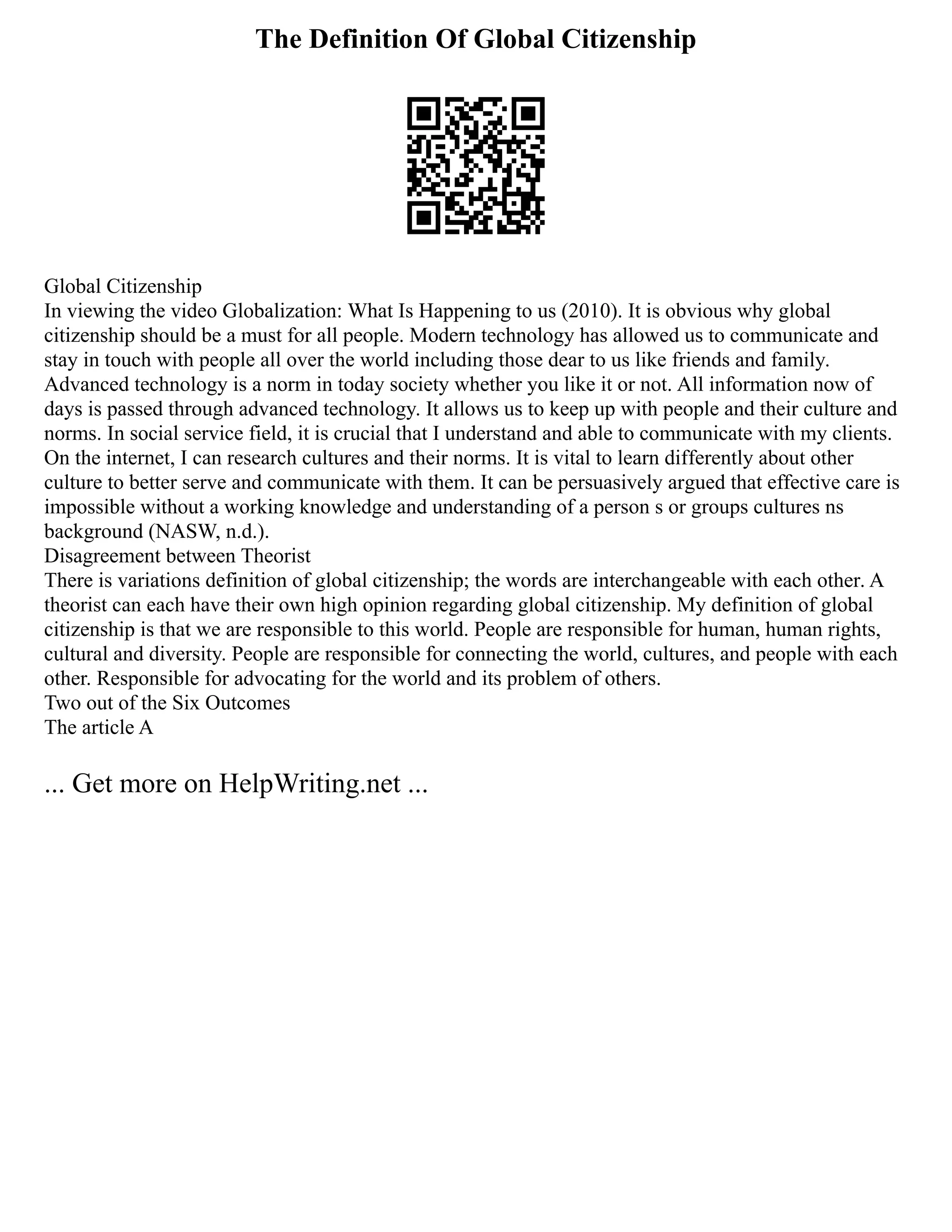 The Definition Of Global Citizenship
Global Citizenship
In viewing the video Globalization: What Is Happening to us (2010). It is obvious why global
citizenship should be a must for all people. Modern technology has allowed us to communicate and
stay in touch with people all over the world including those dear to us like friends and family.
Advanced technology is a norm in today society whether you like it or not. All information now of
days is passed through advanced technology. It allows us to keep up with people and their culture and
norms. In social service field, it is crucial that I understand and able to communicate with my clients.
On the internet, I can research cultures and their norms. It is vital to learn differently about other
culture to better serve and communicate with them. It can be persuasively argued that effective care is
impossible without a working knowledge and understanding of a person s or groups cultures ns
background (NASW, n.d.).
Disagreement between Theorist
There is variations definition of global citizenship; the words are interchangeable with each other. A
theorist can each have their own high opinion regarding global citizenship. My definition of global
citizenship is that we are responsible to this world. People are responsible for human, human rights,
cultural and diversity. People are responsible for connecting the world, cultures, and people with each
other. Responsible for advocating for the world and its problem of others.
Two out of the Six Outcomes
The article A
... Get more on HelpWriting.net ...
 