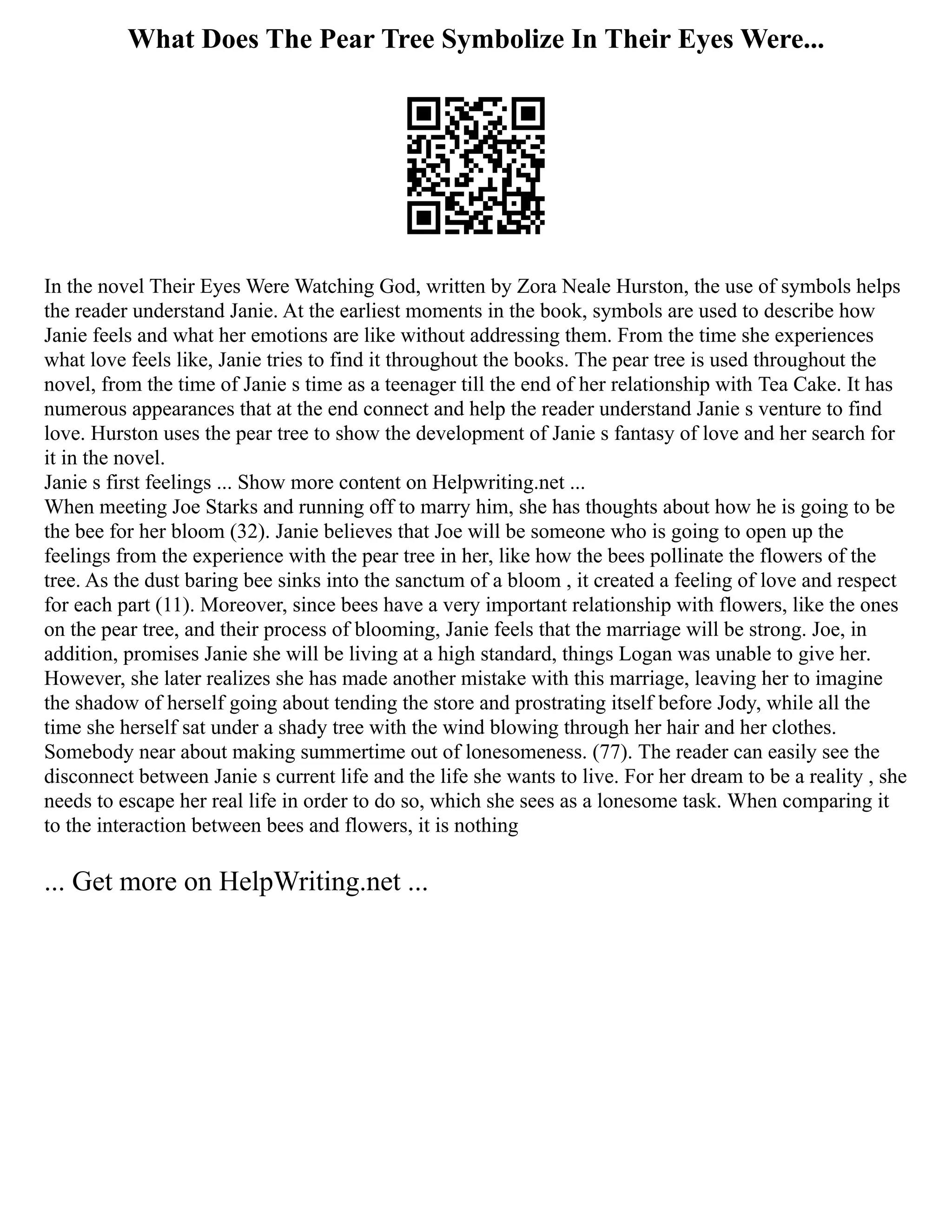 What Does The Pear Tree Symbolize In Their Eyes Were...
In the novel Their Eyes Were Watching God, written by Zora Neale Hurston, the use of symbols helps
the reader understand Janie. At the earliest moments in the book, symbols are used to describe how
Janie feels and what her emotions are like without addressing them. From the time she experiences
what love feels like, Janie tries to find it throughout the books. The pear tree is used throughout the
novel, from the time of Janie s time as a teenager till the end of her relationship with Tea Cake. It has
numerous appearances that at the end connect and help the reader understand Janie s venture to find
love. Hurston uses the pear tree to show the development of Janie s fantasy of love and her search for
it in the novel.
Janie s first feelings ... Show more content on Helpwriting.net ...
When meeting Joe Starks and running off to marry him, she has thoughts about how he is going to be
the bee for her bloom (32). Janie believes that Joe will be someone who is going to open up the
feelings from the experience with the pear tree in her, like how the bees pollinate the flowers of the
tree. As the dust baring bee sinks into the sanctum of a bloom , it created a feeling of love and respect
for each part (11). Moreover, since bees have a very important relationship with flowers, like the ones
on the pear tree, and their process of blooming, Janie feels that the marriage will be strong. Joe, in
addition, promises Janie she will be living at a high standard, things Logan was unable to give her.
However, she later realizes she has made another mistake with this marriage, leaving her to imagine
the shadow of herself going about tending the store and prostrating itself before Jody, while all the
time she herself sat under a shady tree with the wind blowing through her hair and her clothes.
Somebody near about making summertime out of lonesomeness. (77). The reader can easily see the
disconnect between Janie s current life and the life she wants to live. For her dream to be a reality , she
needs to escape her real life in order to do so, which she sees as a lonesome task. When comparing it
to the interaction between bees and flowers, it is nothing
... Get more on HelpWriting.net ...
 