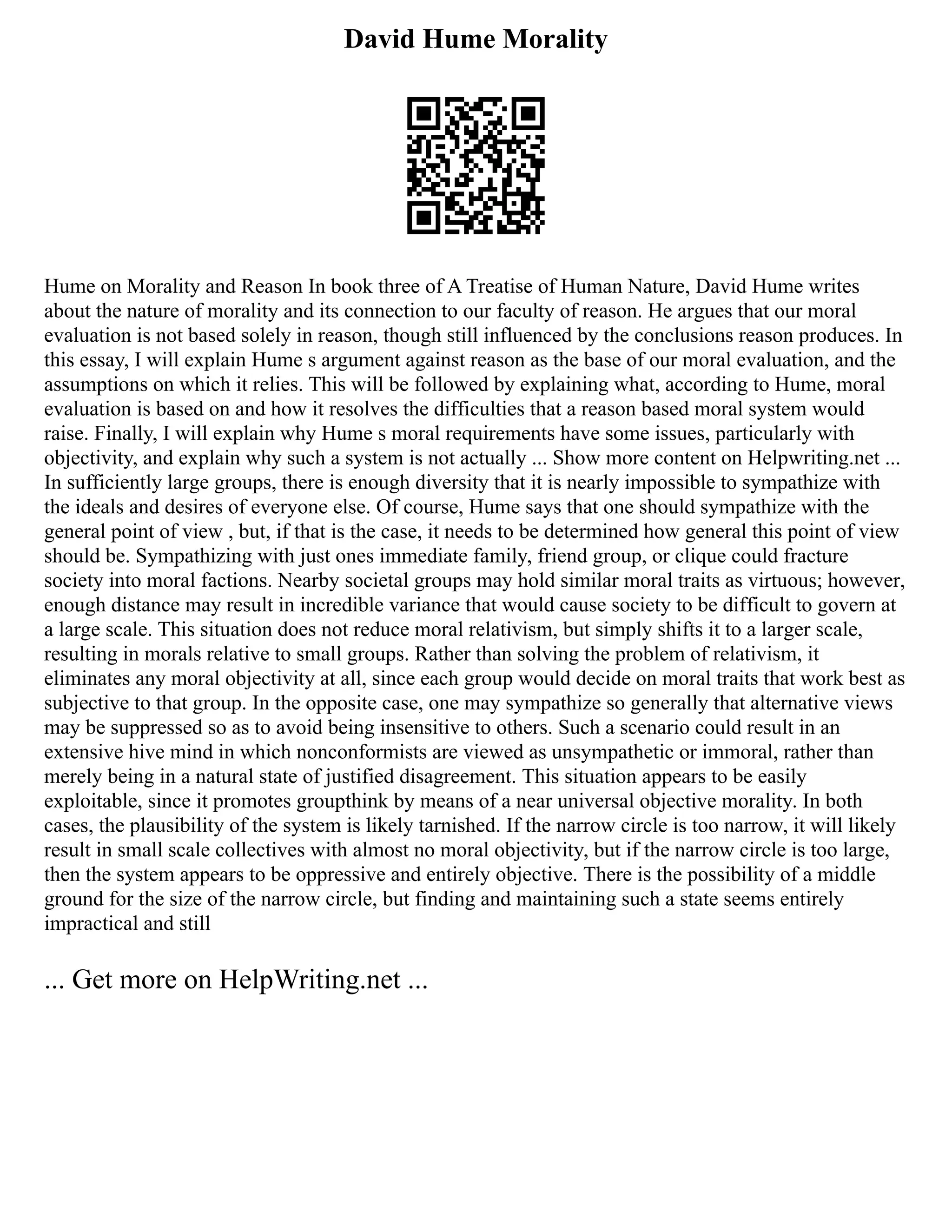 David Hume Morality
Hume on Morality and Reason In book three of A Treatise of Human Nature, David Hume writes
about the nature of morality and its connection to our faculty of reason. He argues that our moral
evaluation is not based solely in reason, though still influenced by the conclusions reason produces. In
this essay, I will explain Hume s argument against reason as the base of our moral evaluation, and the
assumptions on which it relies. This will be followed by explaining what, according to Hume, moral
evaluation is based on and how it resolves the difficulties that a reason based moral system would
raise. Finally, I will explain why Hume s moral requirements have some issues, particularly with
objectivity, and explain why such a system is not actually ... Show more content on Helpwriting.net ...
In sufficiently large groups, there is enough diversity that it is nearly impossible to sympathize with
the ideals and desires of everyone else. Of course, Hume says that one should sympathize with the
general point of view , but, if that is the case, it needs to be determined how general this point of view
should be. Sympathizing with just ones immediate family, friend group, or clique could fracture
society into moral factions. Nearby societal groups may hold similar moral traits as virtuous; however,
enough distance may result in incredible variance that would cause society to be difficult to govern at
a large scale. This situation does not reduce moral relativism, but simply shifts it to a larger scale,
resulting in morals relative to small groups. Rather than solving the problem of relativism, it
eliminates any moral objectivity at all, since each group would decide on moral traits that work best as
subjective to that group. In the opposite case, one may sympathize so generally that alternative views
may be suppressed so as to avoid being insensitive to others. Such a scenario could result in an
extensive hive mind in which nonconformists are viewed as unsympathetic or immoral, rather than
merely being in a natural state of justified disagreement. This situation appears to be easily
exploitable, since it promotes groupthink by means of a near universal objective morality. In both
cases, the plausibility of the system is likely tarnished. If the narrow circle is too narrow, it will likely
result in small scale collectives with almost no moral objectivity, but if the narrow circle is too large,
then the system appears to be oppressive and entirely objective. There is the possibility of a middle
ground for the size of the narrow circle, but finding and maintaining such a state seems entirely
impractical and still
... Get more on HelpWriting.net ...
 
