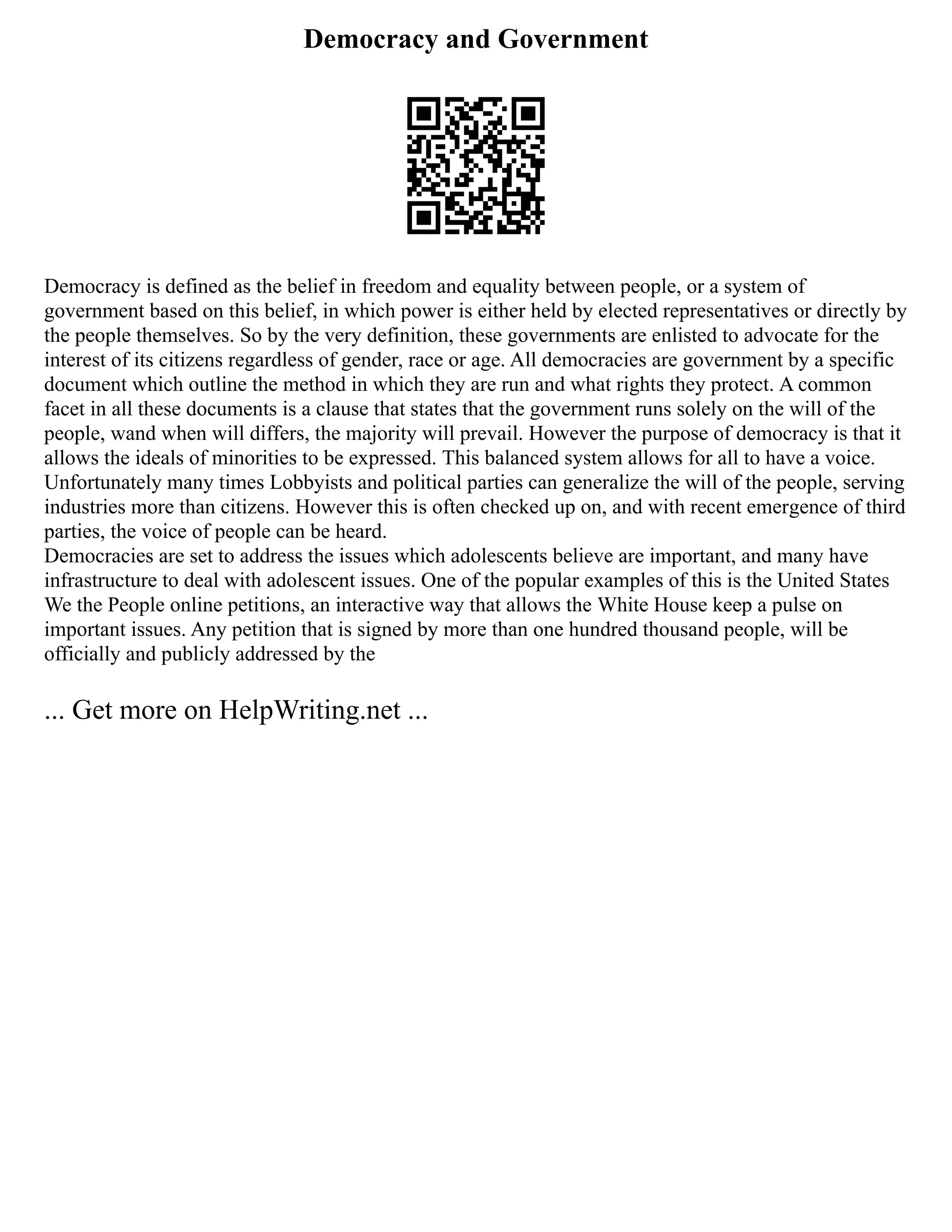 Democracy and Government
Democracy is defined as the belief in freedom and equality between people, or a system of
government based on this belief, in which power is either held by elected representatives or directly by
the people themselves. So by the very definition, these governments are enlisted to advocate for the
interest of its citizens regardless of gender, race or age. All democracies are government by a specific
document which outline the method in which they are run and what rights they protect. A common
facet in all these documents is a clause that states that the government runs solely on the will of the
people, wand when will differs, the majority will prevail. However the purpose of democracy is that it
allows the ideals of minorities to be expressed. This balanced system allows for all to have a voice.
Unfortunately many times Lobbyists and political parties can generalize the will of the people, serving
industries more than citizens. However this is often checked up on, and with recent emergence of third
parties, the voice of people can be heard.
Democracies are set to address the issues which adolescents believe are important, and many have
infrastructure to deal with adolescent issues. One of the popular examples of this is the United States
We the People online petitions, an interactive way that allows the White House keep a pulse on
important issues. Any petition that is signed by more than one hundred thousand people, will be
officially and publicly addressed by the
... Get more on HelpWriting.net ...
 