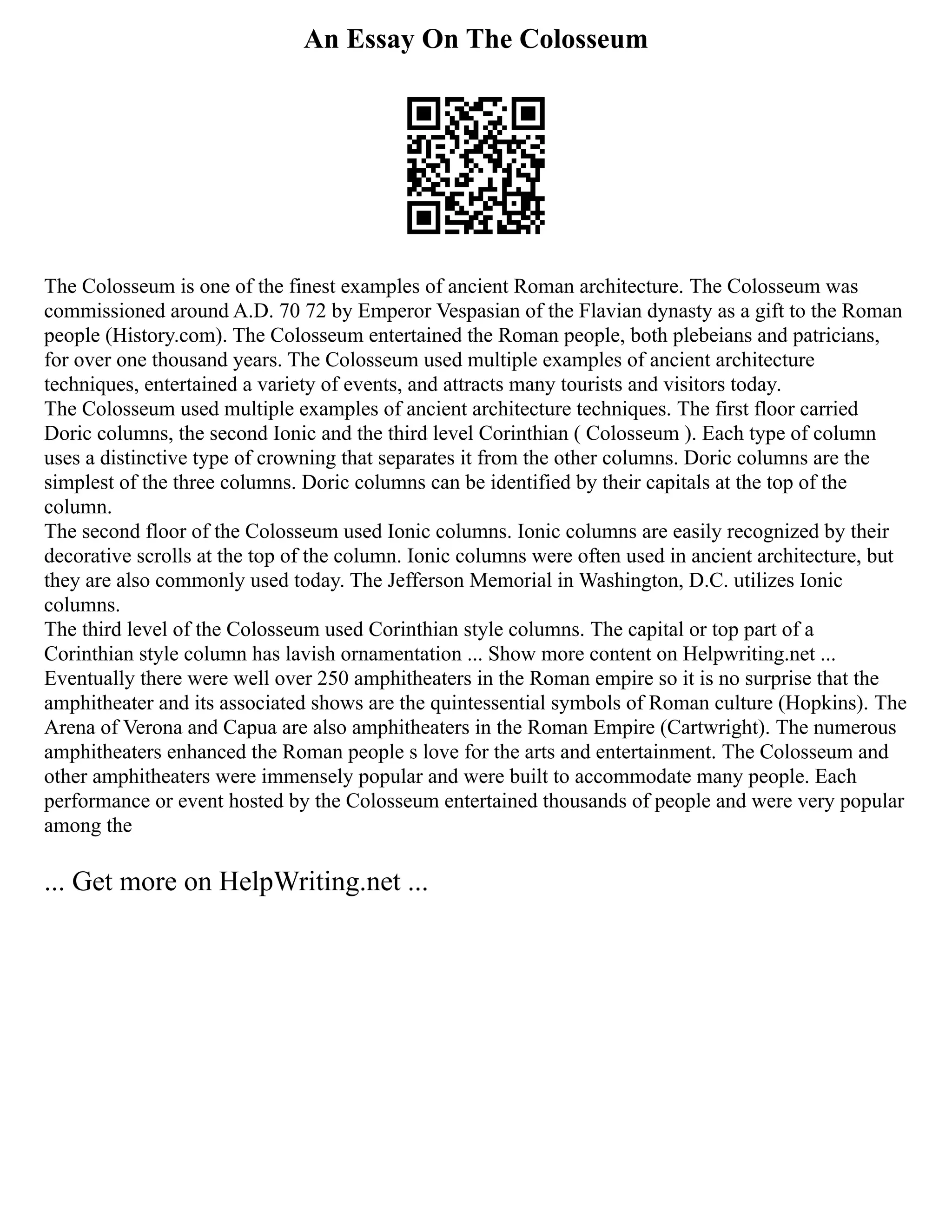 An Essay On The Colosseum
The Colosseum is one of the finest examples of ancient Roman architecture. The Colosseum was
commissioned around A.D. 70 72 by Emperor Vespasian of the Flavian dynasty as a gift to the Roman
people (History.com). The Colosseum entertained the Roman people, both plebeians and patricians,
for over one thousand years. The Colosseum used multiple examples of ancient architecture
techniques, entertained a variety of events, and attracts many tourists and visitors today.
The Colosseum used multiple examples of ancient architecture techniques. The first floor carried
Doric columns, the second Ionic and the third level Corinthian ( Colosseum ). Each type of column
uses a distinctive type of crowning that separates it from the other columns. Doric columns are the
simplest of the three columns. Doric columns can be identified by their capitals at the top of the
column.
The second floor of the Colosseum used Ionic columns. Ionic columns are easily recognized by their
decorative scrolls at the top of the column. Ionic columns were often used in ancient architecture, but
they are also commonly used today. The Jefferson Memorial in Washington, D.C. utilizes Ionic
columns.
The third level of the Colosseum used Corinthian style columns. The capital or top part of a
Corinthian style column has lavish ornamentation ... Show more content on Helpwriting.net ...
Eventually there were well over 250 amphitheaters in the Roman empire so it is no surprise that the
amphitheater and its associated shows are the quintessential symbols of Roman culture (Hopkins). The
Arena of Verona and Capua are also amphitheaters in the Roman Empire (Cartwright). The numerous
amphitheaters enhanced the Roman people s love for the arts and entertainment. The Colosseum and
other amphitheaters were immensely popular and were built to accommodate many people. Each
performance or event hosted by the Colosseum entertained thousands of people and were very popular
among the
... Get more on HelpWriting.net ...
 
