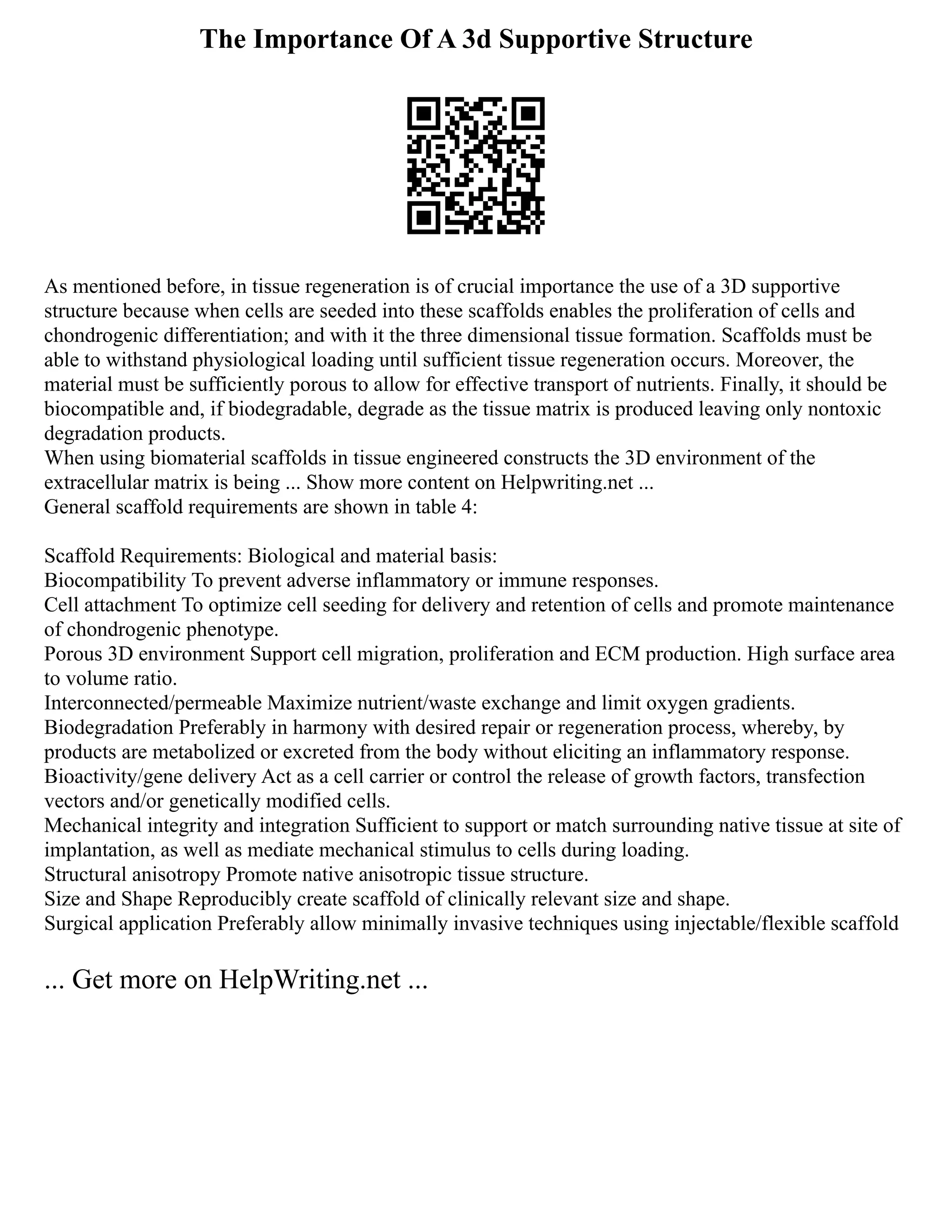 The Importance Of A 3d Supportive Structure
As mentioned before, in tissue regeneration is of crucial importance the use of a 3D supportive
structure because when cells are seeded into these scaffolds enables the proliferation of cells and
chondrogenic differentiation; and with it the three dimensional tissue formation. Scaffolds must be
able to withstand physiological loading until sufficient tissue regeneration occurs. Moreover, the
material must be sufficiently porous to allow for effective transport of nutrients. Finally, it should be
biocompatible and, if biodegradable, degrade as the tissue matrix is produced leaving only nontoxic
degradation products.
When using biomaterial scaffolds in tissue engineered constructs the 3D environment of the
extracellular matrix is being ... Show more content on Helpwriting.net ...
General scaffold requirements are shown in table 4:
Scaffold Requirements: Biological and material basis:
Biocompatibility To prevent adverse inflammatory or immune responses.
Cell attachment To optimize cell seeding for delivery and retention of cells and promote maintenance
of chondrogenic phenotype.
Porous 3D environment Support cell migration, proliferation and ECM production. High surface area
to volume ratio.
Interconnected/permeable Maximize nutrient/waste exchange and limit oxygen gradients.
Biodegradation Preferably in harmony with desired repair or regeneration process, whereby, by
products are metabolized or excreted from the body without eliciting an inflammatory response.
Bioactivity/gene delivery Act as a cell carrier or control the release of growth factors, transfection
vectors and/or genetically modified cells.
Mechanical integrity and integration Sufficient to support or match surrounding native tissue at site of
implantation, as well as mediate mechanical stimulus to cells during loading.
Structural anisotropy Promote native anisotropic tissue structure.
Size and Shape Reproducibly create scaffold of clinically relevant size and shape.
Surgical application Preferably allow minimally invasive techniques using injectable/flexible scaffold
... Get more on HelpWriting.net ...
 