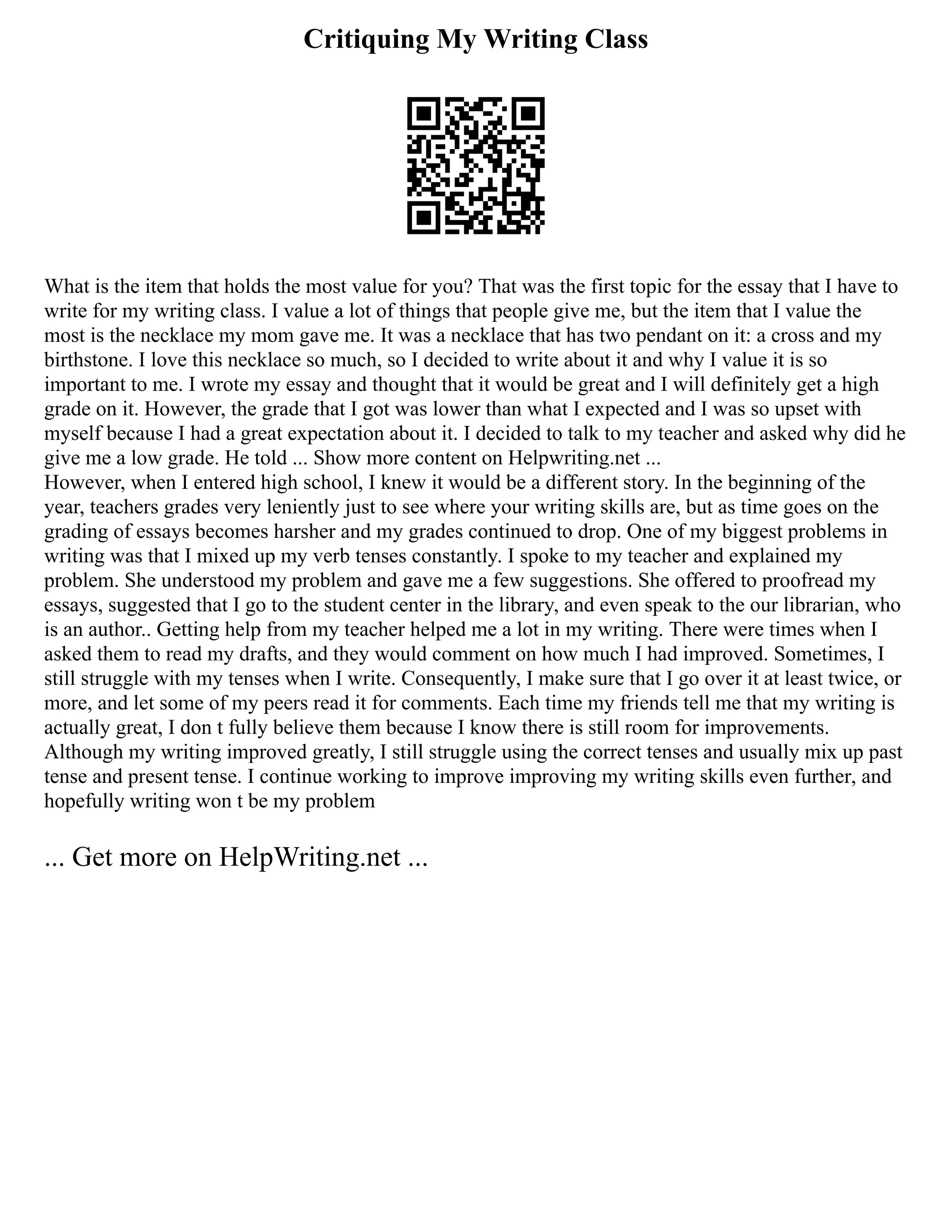 Critiquing My Writing Class
What is the item that holds the most value for you? That was the first topic for the essay that I have to
write for my writing class. I value a lot of things that people give me, but the item that I value the
most is the necklace my mom gave me. It was a necklace that has two pendant on it: a cross and my
birthstone. I love this necklace so much, so I decided to write about it and why I value it is so
important to me. I wrote my essay and thought that it would be great and I will definitely get a high
grade on it. However, the grade that I got was lower than what I expected and I was so upset with
myself because I had a great expectation about it. I decided to talk to my teacher and asked why did he
give me a low grade. He told ... Show more content on Helpwriting.net ...
However, when I entered high school, I knew it would be a different story. In the beginning of the
year, teachers grades very leniently just to see where your writing skills are, but as time goes on the
grading of essays becomes harsher and my grades continued to drop. One of my biggest problems in
writing was that I mixed up my verb tenses constantly. I spoke to my teacher and explained my
problem. She understood my problem and gave me a few suggestions. She offered to proofread my
essays, suggested that I go to the student center in the library, and even speak to the our librarian, who
is an author.. Getting help from my teacher helped me a lot in my writing. There were times when I
asked them to read my drafts, and they would comment on how much I had improved. Sometimes, I
still struggle with my tenses when I write. Consequently, I make sure that I go over it at least twice, or
more, and let some of my peers read it for comments. Each time my friends tell me that my writing is
actually great, I don t fully believe them because I know there is still room for improvements.
Although my writing improved greatly, I still struggle using the correct tenses and usually mix up past
tense and present tense. I continue working to improve improving my writing skills even further, and
hopefully writing won t be my problem
... Get more on HelpWriting.net ...
 