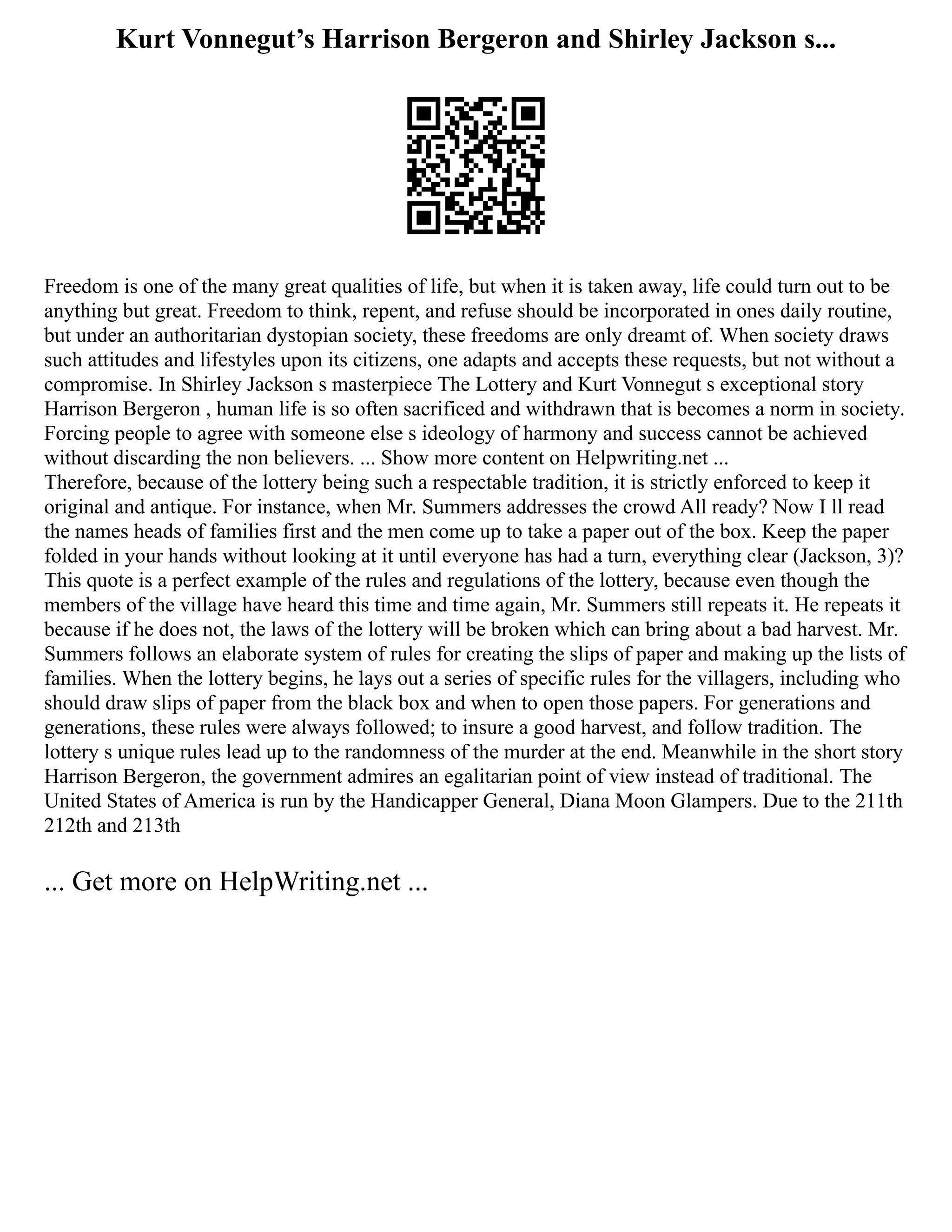 Kurt Vonnegut’s Harrison Bergeron and Shirley Jackson s...
Freedom is one of the many great qualities of life, but when it is taken away, life could turn out to be
anything but great. Freedom to think, repent, and refuse should be incorporated in ones daily routine,
but under an authoritarian dystopian society, these freedoms are only dreamt of. When society draws
such attitudes and lifestyles upon its citizens, one adapts and accepts these requests, but not without a
compromise. In Shirley Jackson s masterpiece The Lottery and Kurt Vonnegut s exceptional story
Harrison Bergeron , human life is so often sacrificed and withdrawn that is becomes a norm in society.
Forcing people to agree with someone else s ideology of harmony and success cannot be achieved
without discarding the non believers. ... Show more content on Helpwriting.net ...
Therefore, because of the lottery being such a respectable tradition, it is strictly enforced to keep it
original and antique. For instance, when Mr. Summers addresses the crowd All ready? Now I ll read
the names heads of families first and the men come up to take a paper out of the box. Keep the paper
folded in your hands without looking at it until everyone has had a turn, everything clear (Jackson, 3)?
This quote is a perfect example of the rules and regulations of the lottery, because even though the
members of the village have heard this time and time again, Mr. Summers still repeats it. He repeats it
because if he does not, the laws of the lottery will be broken which can bring about a bad harvest. Mr.
Summers follows an elaborate system of rules for creating the slips of paper and making up the lists of
families. When the lottery begins, he lays out a series of specific rules for the villagers, including who
should draw slips of paper from the black box and when to open those papers. For generations and
generations, these rules were always followed; to insure a good harvest, and follow tradition. The
lottery s unique rules lead up to the randomness of the murder at the end. Meanwhile in the short story
Harrison Bergeron, the government admires an egalitarian point of view instead of traditional. The
United States of America is run by the Handicapper General, Diana Moon Glampers. Due to the 211th
212th and 213th
... Get more on HelpWriting.net ...
 