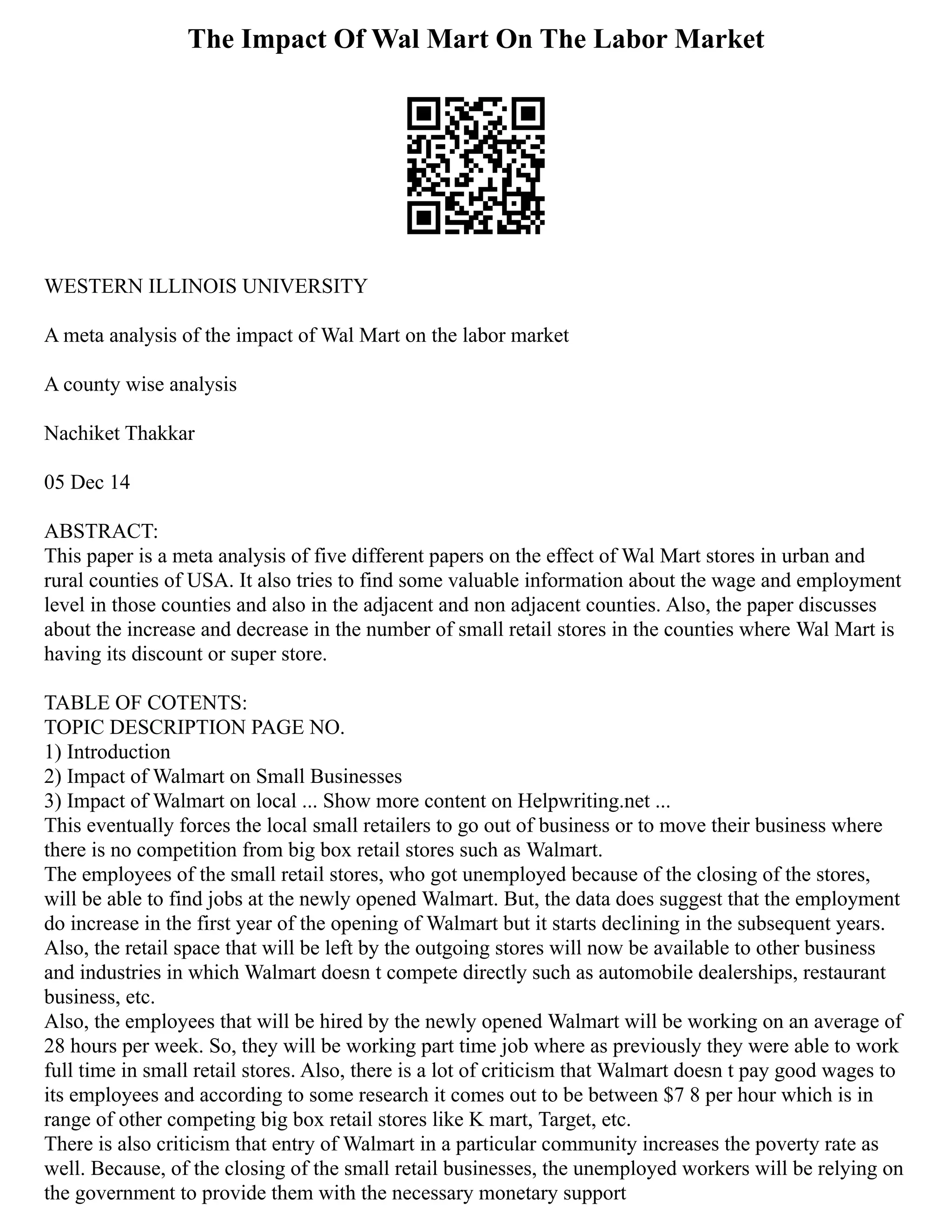 The Impact Of Wal Mart On The Labor Market
WESTERN ILLINOIS UNIVERSITY
A meta analysis of the impact of Wal Mart on the labor market
A county wise analysis
Nachiket Thakkar
05 Dec 14
ABSTRACT:
This paper is a meta analysis of five different papers on the effect of Wal Mart stores in urban and
rural counties of USA. It also tries to find some valuable information about the wage and employment
level in those counties and also in the adjacent and non adjacent counties. Also, the paper discusses
about the increase and decrease in the number of small retail stores in the counties where Wal Mart is
having its discount or super store.
TABLE OF COTENTS:
TOPIC DESCRIPTION PAGE NO.
1) Introduction
2) Impact of Walmart on Small Businesses
3) Impact of Walmart on local ... Show more content on Helpwriting.net ...
This eventually forces the local small retailers to go out of business or to move their business where
there is no competition from big box retail stores such as Walmart.
The employees of the small retail stores, who got unemployed because of the closing of the stores,
will be able to find jobs at the newly opened Walmart. But, the data does suggest that the employment
do increase in the first year of the opening of Walmart but it starts declining in the subsequent years.
Also, the retail space that will be left by the outgoing stores will now be available to other business
and industries in which Walmart doesn t compete directly such as automobile dealerships, restaurant
business, etc.
Also, the employees that will be hired by the newly opened Walmart will be working on an average of
28 hours per week. So, they will be working part time job where as previously they were able to work
full time in small retail stores. Also, there is a lot of criticism that Walmart doesn t pay good wages to
its employees and according to some research it comes out to be between $7 8 per hour which is in
range of other competing big box retail stores like K mart, Target, etc.
There is also criticism that entry of Walmart in a particular community increases the poverty rate as
well. Because, of the closing of the small retail businesses, the unemployed workers will be relying on
the government to provide them with the necessary monetary support
 