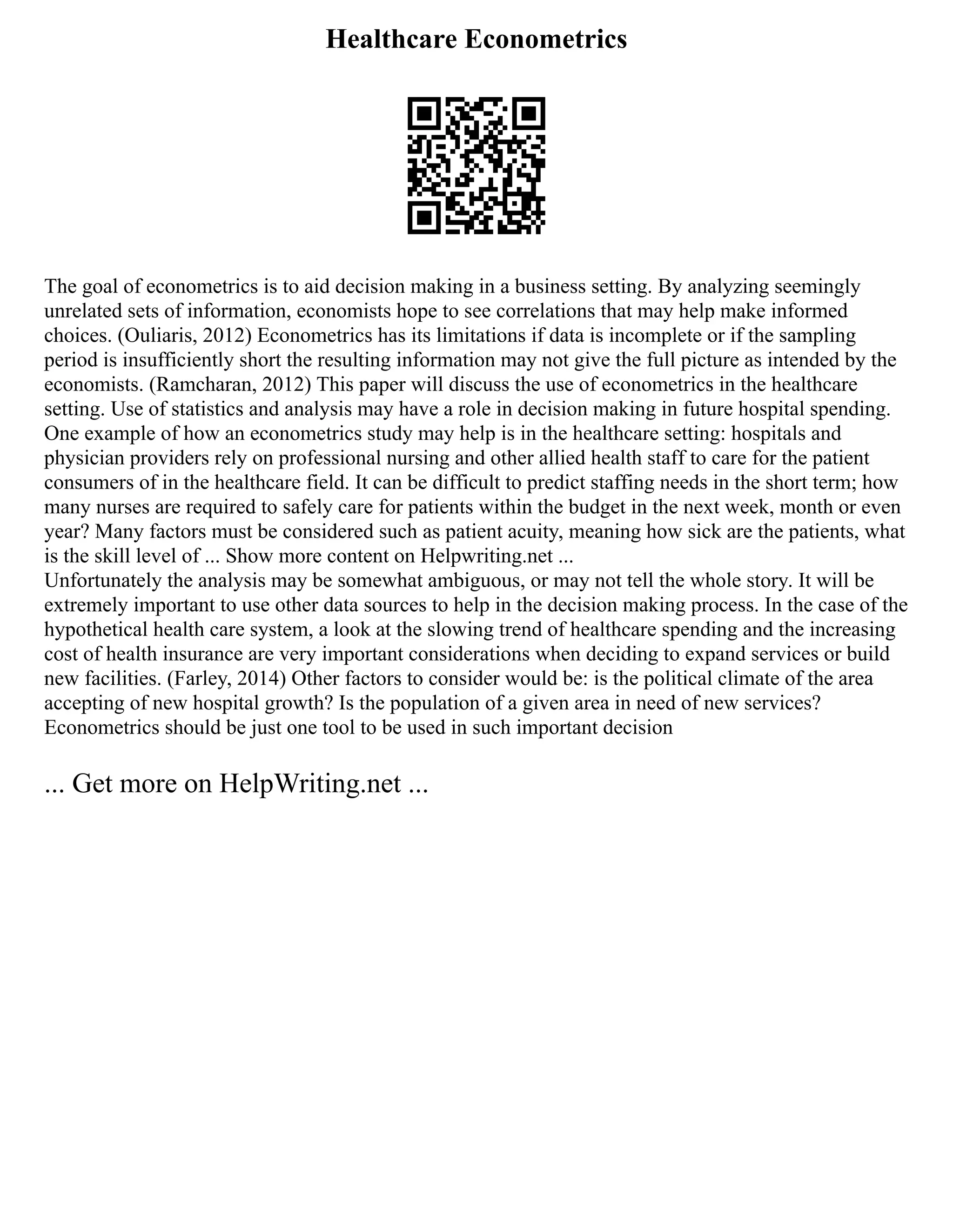 Healthcare Econometrics
The goal of econometrics is to aid decision making in a business setting. By analyzing seemingly
unrelated sets of information, economists hope to see correlations that may help make informed
choices. (Ouliaris, 2012) Econometrics has its limitations if data is incomplete or if the sampling
period is insufficiently short the resulting information may not give the full picture as intended by the
economists. (Ramcharan, 2012) This paper will discuss the use of econometrics in the healthcare
setting. Use of statistics and analysis may have a role in decision making in future hospital spending.
One example of how an econometrics study may help is in the healthcare setting: hospitals and
physician providers rely on professional nursing and other allied health staff to care for the patient
consumers of in the healthcare field. It can be difficult to predict staffing needs in the short term; how
many nurses are required to safely care for patients within the budget in the next week, month or even
year? Many factors must be considered such as patient acuity, meaning how sick are the patients, what
is the skill level of ... Show more content on Helpwriting.net ...
Unfortunately the analysis may be somewhat ambiguous, or may not tell the whole story. It will be
extremely important to use other data sources to help in the decision making process. In the case of the
hypothetical health care system, a look at the slowing trend of healthcare spending and the increasing
cost of health insurance are very important considerations when deciding to expand services or build
new facilities. (Farley, 2014) Other factors to consider would be: is the political climate of the area
accepting of new hospital growth? Is the population of a given area in need of new services?
Econometrics should be just one tool to be used in such important decision
... Get more on HelpWriting.net ...
 