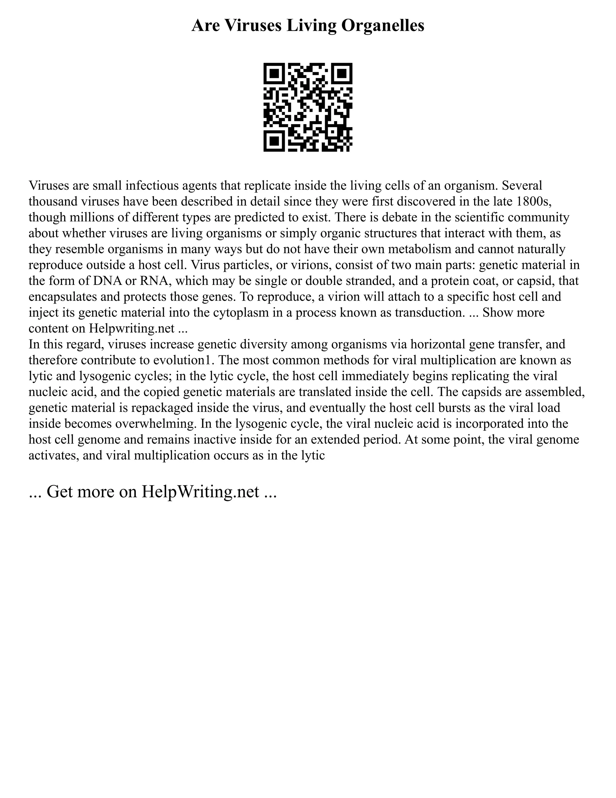 Are Viruses Living Organelles
Viruses are small infectious agents that replicate inside the living cells of an organism. Several
thousand viruses have been described in detail since they were first discovered in the late 1800s,
though millions of different types are predicted to exist. There is debate in the scientific community
about whether viruses are living organisms or simply organic structures that interact with them, as
they resemble organisms in many ways but do not have their own metabolism and cannot naturally
reproduce outside a host cell. Virus particles, or virions, consist of two main parts: genetic material in
the form of DNA or RNA, which may be single or double stranded, and a protein coat, or capsid, that
encapsulates and protects those genes. To reproduce, a virion will attach to a specific host cell and
inject its genetic material into the cytoplasm in a process known as transduction. ... Show more
content on Helpwriting.net ...
In this regard, viruses increase genetic diversity among organisms via horizontal gene transfer, and
therefore contribute to evolution1. The most common methods for viral multiplication are known as
lytic and lysogenic cycles; in the lytic cycle, the host cell immediately begins replicating the viral
nucleic acid, and the copied genetic materials are translated inside the cell. The capsids are assembled,
genetic material is repackaged inside the virus, and eventually the host cell bursts as the viral load
inside becomes overwhelming. In the lysogenic cycle, the viral nucleic acid is incorporated into the
host cell genome and remains inactive inside for an extended period. At some point, the viral genome
activates, and viral multiplication occurs as in the lytic
... Get more on HelpWriting.net ...
 