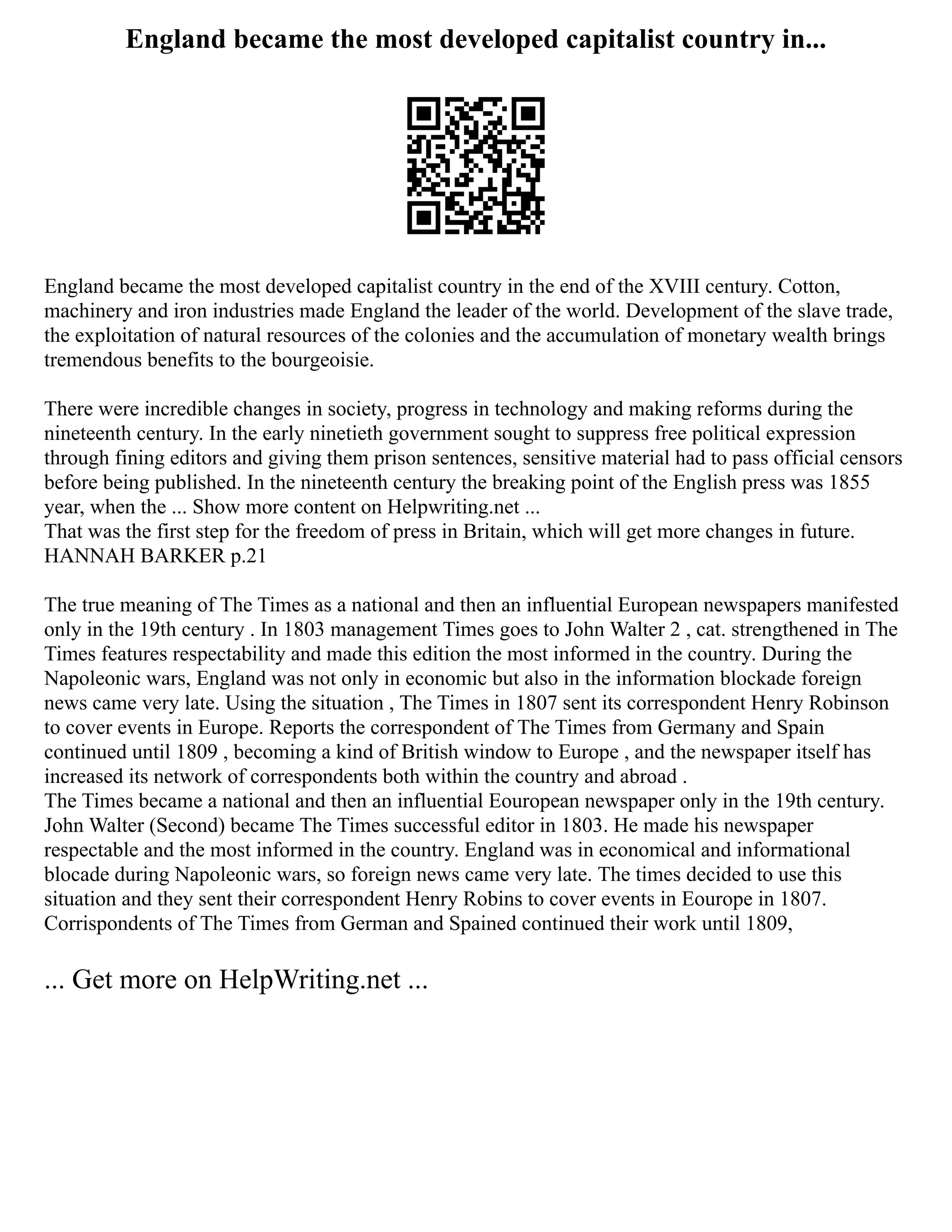 England became the most developed capitalist country in...
England became the most developed capitalist country in the end of the XVIII century. Cotton,
machinery and iron industries made England the leader of the world. Development of the slave trade,
the exploitation of natural resources of the colonies and the accumulation of monetary wealth brings
tremendous benefits to the bourgeoisie.
There were incredible changes in society, progress in technology and making reforms during the
nineteenth century. In the early ninetieth government sought to suppress free political expression
through fining editors and giving them prison sentences, sensitive material had to pass official censors
before being published. In the nineteenth century the breaking point of the English press was 1855
year, when the ... Show more content on Helpwriting.net ...
That was the first step for the freedom of press in Britain, which will get more changes in future.
HANNAH BARKER p.21
The true meaning of The Times as a national and then an influential European newspapers manifested
only in the 19th century . In 1803 management Times goes to John Walter 2 , cat. strengthened in The
Times features respectability and made this edition the most informed in the country. During the
Napoleonic wars, England was not only in economic but also in the information blockade foreign
news came very late. Using the situation , The Times in 1807 sent its correspondent Henry Robinson
to cover events in Europe. Reports the correspondent of The Times from Germany and Spain
continued until 1809 , becoming a kind of British window to Europe , and the newspaper itself has
increased its network of correspondents both within the country and abroad .
The Times became a national and then an influential Eouropean newspaper only in the 19th century.
John Walter (Second) became The Times successful editor in 1803. He made his newspaper
respectable and the most informed in the country. England was in economical and informational
blocade during Napoleonic wars, so foreign news came very late. The times decided to use this
situation and they sent their correspondent Henry Robins to cover events in Eourope in 1807.
Corrispondents of The Times from German and Spained continued their work until 1809,
... Get more on HelpWriting.net ...
 