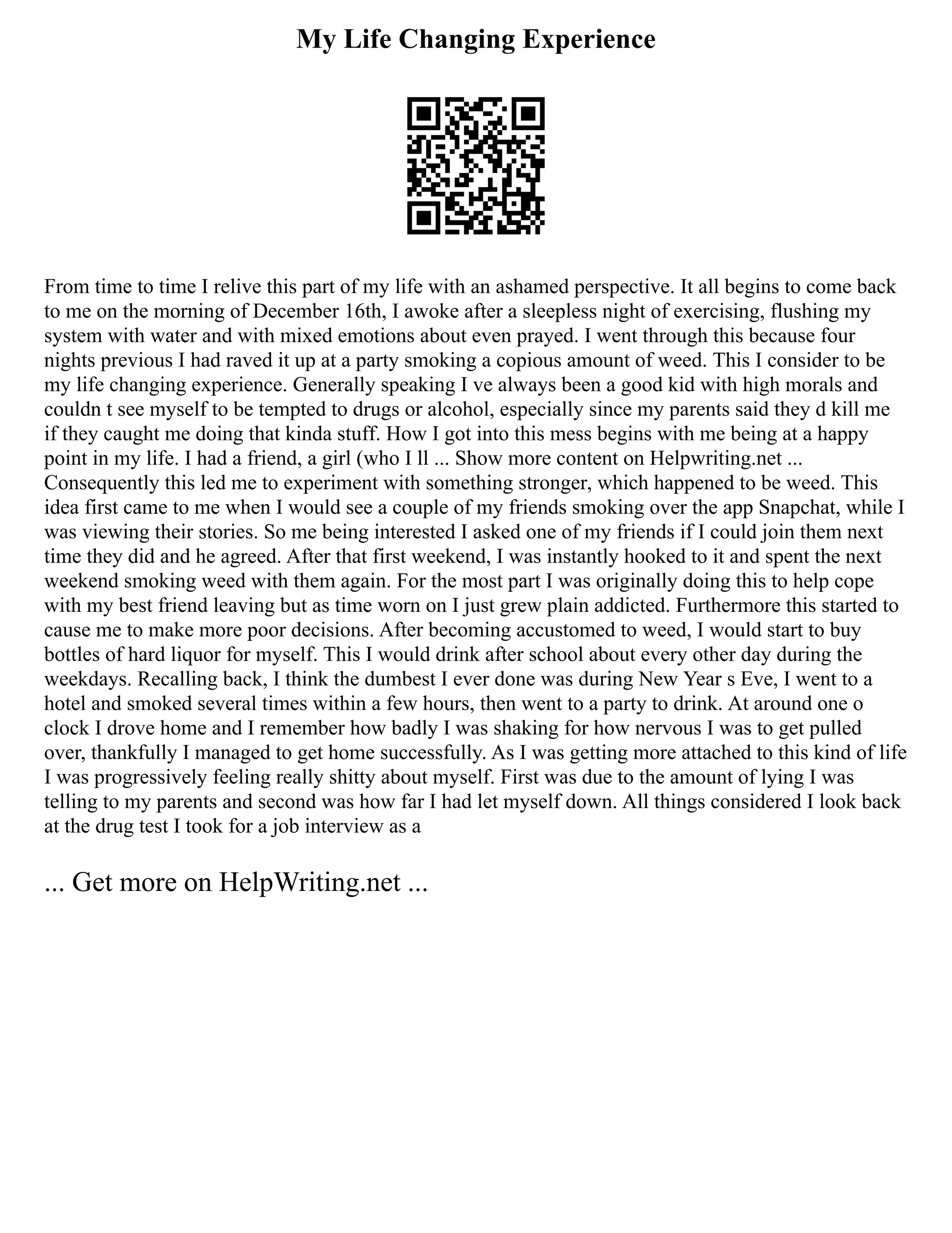 My Life Changing Experience
From time to time I relive this part of my life with an ashamed perspective. It all begins to come back
to me on the morning of December 16th, I awoke after a sleepless night of exercising, flushing my
system with water and with mixed emotions about even prayed. I went through this because four
nights previous I had raved it up at a party smoking a copious amount of weed. This I consider to be
my life changing experience. Generally speaking I ve always been a good kid with high morals and
couldn t see myself to be tempted to drugs or alcohol, especially since my parents said they d kill me
if they caught me doing that kinda stuff. How I got into this mess begins with me being at a happy
point in my life. I had a friend, a girl (who I ll ... Show more content on Helpwriting.net ...
Consequently this led me to experiment with something stronger, which happened to be weed. This
idea first came to me when I would see a couple of my friends smoking over the app Snapchat, while I
was viewing their stories. So me being interested I asked one of my friends if I could join them next
time they did and he agreed. After that first weekend, I was instantly hooked to it and spent the next
weekend smoking weed with them again. For the most part I was originally doing this to help cope
with my best friend leaving but as time worn on I just grew plain addicted. Furthermore this started to
cause me to make more poor decisions. After becoming accustomed to weed, I would start to buy
bottles of hard liquor for myself. This I would drink after school about every other day during the
weekdays. Recalling back, I think the dumbest I ever done was during New Year s Eve, I went to a
hotel and smoked several times within a few hours, then went to a party to drink. At around one o
clock I drove home and I remember how badly I was shaking for how nervous I was to get pulled
over, thankfully I managed to get home successfully. As I was getting more attached to this kind of life
I was progressively feeling really shitty about myself. First was due to the amount of lying I was
telling to my parents and second was how far I had let myself down. All things considered I look back
at the drug test I took for a job interview as a
... Get more on HelpWriting.net ...
 