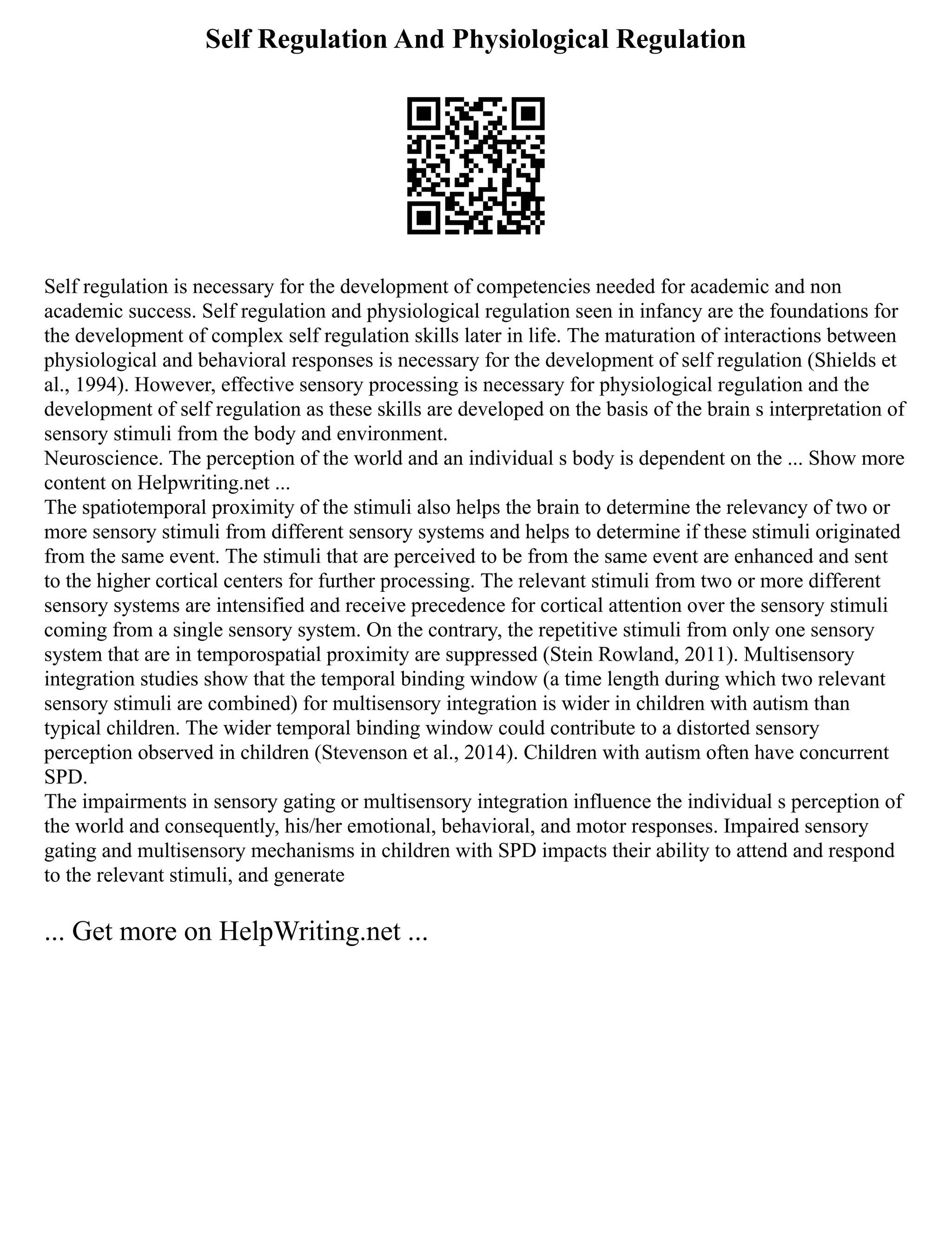 Self Regulation And Physiological Regulation
Self regulation is necessary for the development of competencies needed for academic and non
academic success. Self regulation and physiological regulation seen in infancy are the foundations for
the development of complex self regulation skills later in life. The maturation of interactions between
physiological and behavioral responses is necessary for the development of self regulation (Shields et
al., 1994). However, effective sensory processing is necessary for physiological regulation and the
development of self regulation as these skills are developed on the basis of the brain s interpretation of
sensory stimuli from the body and environment.
Neuroscience. The perception of the world and an individual s body is dependent on the ... Show more
content on Helpwriting.net ...
The spatiotemporal proximity of the stimuli also helps the brain to determine the relevancy of two or
more sensory stimuli from different sensory systems and helps to determine if these stimuli originated
from the same event. The stimuli that are perceived to be from the same event are enhanced and sent
to the higher cortical centers for further processing. The relevant stimuli from two or more different
sensory systems are intensified and receive precedence for cortical attention over the sensory stimuli
coming from a single sensory system. On the contrary, the repetitive stimuli from only one sensory
system that are in temporospatial proximity are suppressed (Stein Rowland, 2011). Multisensory
integration studies show that the temporal binding window (a time length during which two relevant
sensory stimuli are combined) for multisensory integration is wider in children with autism than
typical children. The wider temporal binding window could contribute to a distorted sensory
perception observed in children (Stevenson et al., 2014). Children with autism often have concurrent
SPD.
The impairments in sensory gating or multisensory integration influence the individual s perception of
the world and consequently, his/her emotional, behavioral, and motor responses. Impaired sensory
gating and multisensory mechanisms in children with SPD impacts their ability to attend and respond
to the relevant stimuli, and generate
... Get more on HelpWriting.net ...
 