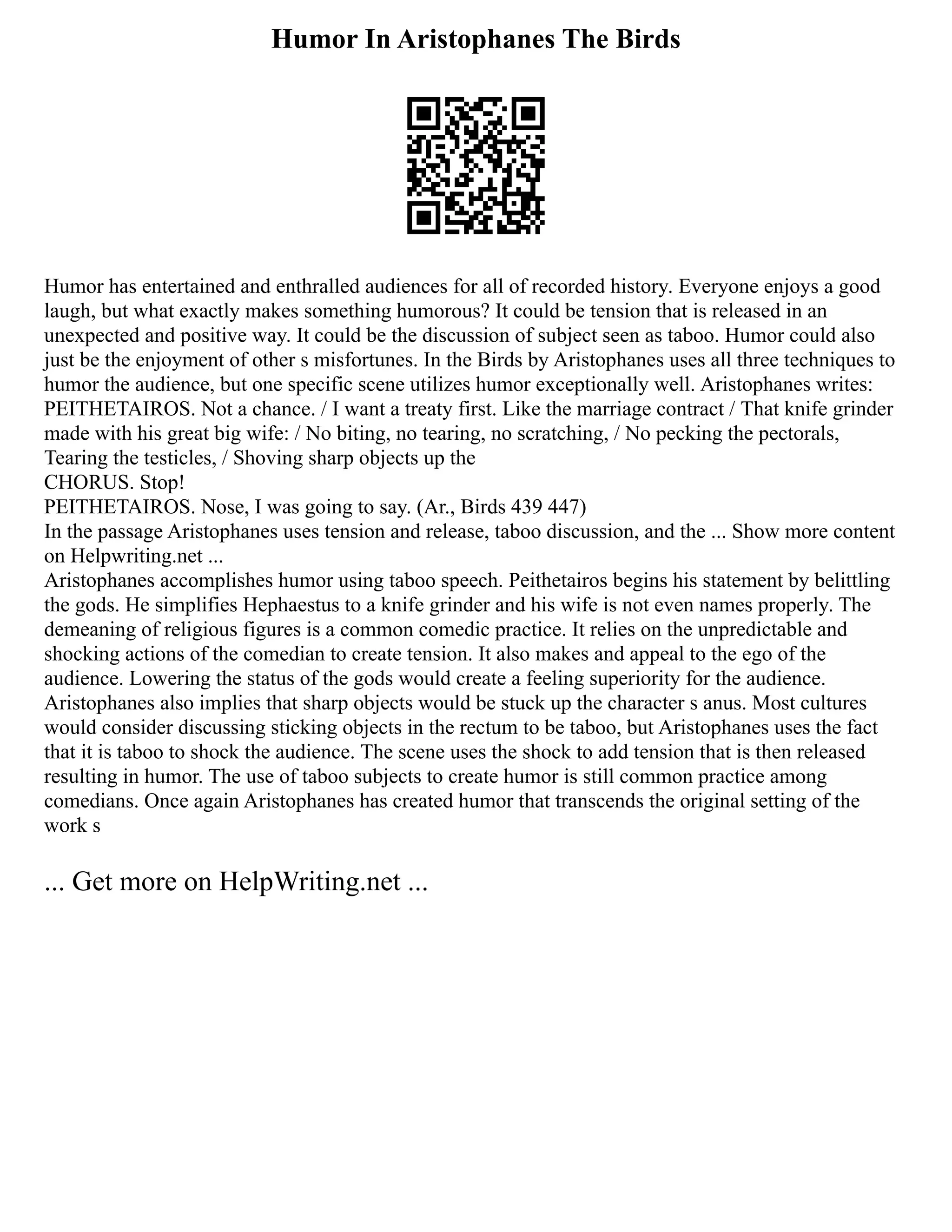 Humor In Aristophanes The Birds
Humor has entertained and enthralled audiences for all of recorded history. Everyone enjoys a good
laugh, but what exactly makes something humorous? It could be tension that is released in an
unexpected and positive way. It could be the discussion of subject seen as taboo. Humor could also
just be the enjoyment of other s misfortunes. In the Birds by Aristophanes uses all three techniques to
humor the audience, but one specific scene utilizes humor exceptionally well. Aristophanes writes:
PEITHETAIROS. Not a chance. / I want a treaty first. Like the marriage contract / That knife grinder
made with his great big wife: / No biting, no tearing, no scratching, / No pecking the pectorals,
Tearing the testicles, / Shoving sharp objects up the
CHORUS. Stop!
PEITHETAIROS. Nose, I was going to say. (Ar., Birds 439 447)
In the passage Aristophanes uses tension and release, taboo discussion, and the ... Show more content
on Helpwriting.net ...
Aristophanes accomplishes humor using taboo speech. Peithetairos begins his statement by belittling
the gods. He simplifies Hephaestus to a knife grinder and his wife is not even names properly. The
demeaning of religious figures is a common comedic practice. It relies on the unpredictable and
shocking actions of the comedian to create tension. It also makes and appeal to the ego of the
audience. Lowering the status of the gods would create a feeling superiority for the audience.
Aristophanes also implies that sharp objects would be stuck up the character s anus. Most cultures
would consider discussing sticking objects in the rectum to be taboo, but Aristophanes uses the fact
that it is taboo to shock the audience. The scene uses the shock to add tension that is then released
resulting in humor. The use of taboo subjects to create humor is still common practice among
comedians. Once again Aristophanes has created humor that transcends the original setting of the
work s
... Get more on HelpWriting.net ...
 